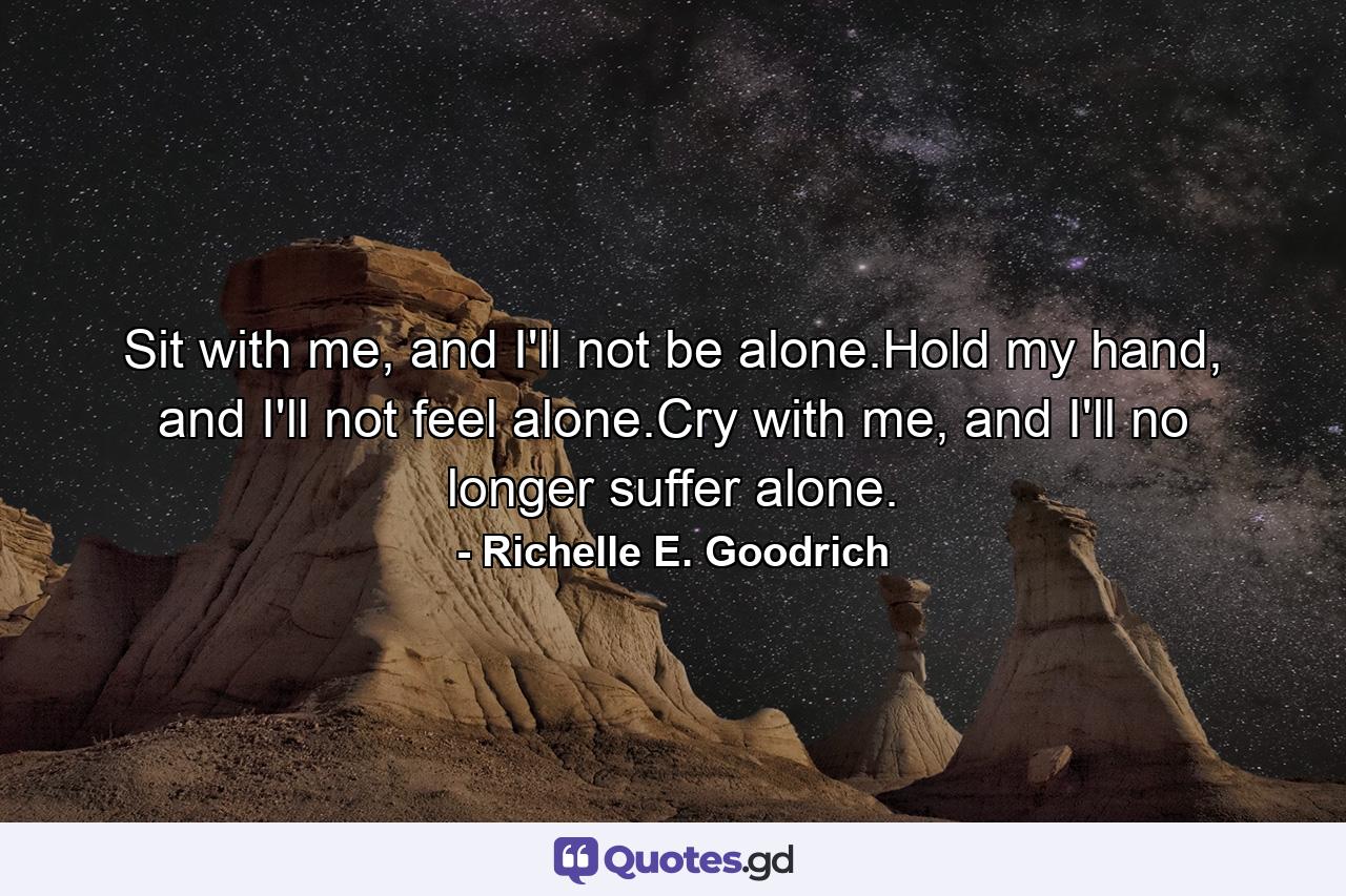 Sit with me, and I'll not be alone.Hold my hand, and I'll not feel alone.Cry with me, and I'll no longer suffer alone. - Quote by Richelle E. Goodrich