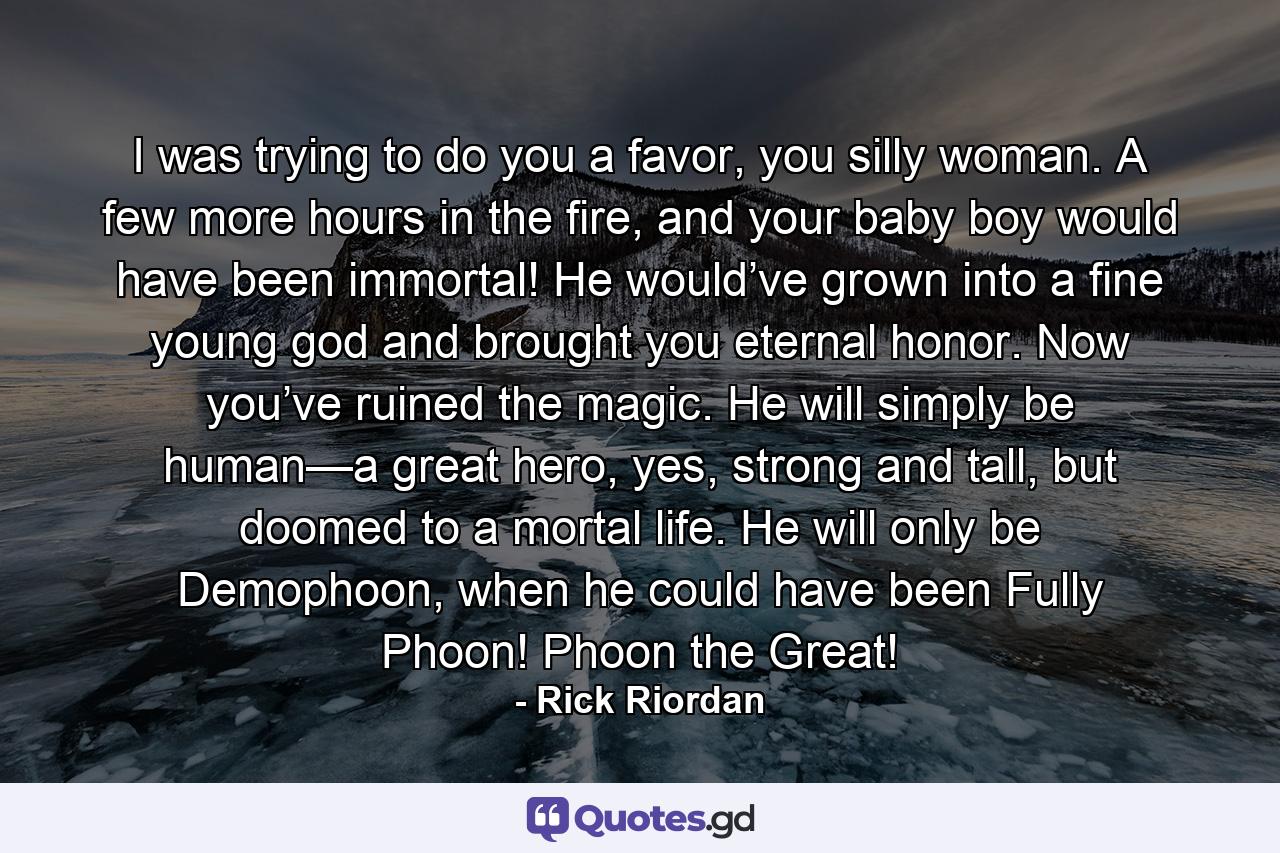 I was trying to do you a favor, you silly woman. A few more hours in the fire, and your baby boy would have been immortal! He would’ve grown into a fine young god and brought you eternal honor. Now you’ve ruined the magic. He will simply be human—a great hero, yes, strong and tall, but doomed to a mortal life. He will only be Demophoon, when he could have been Fully Phoon! Phoon the Great! - Quote by Rick Riordan