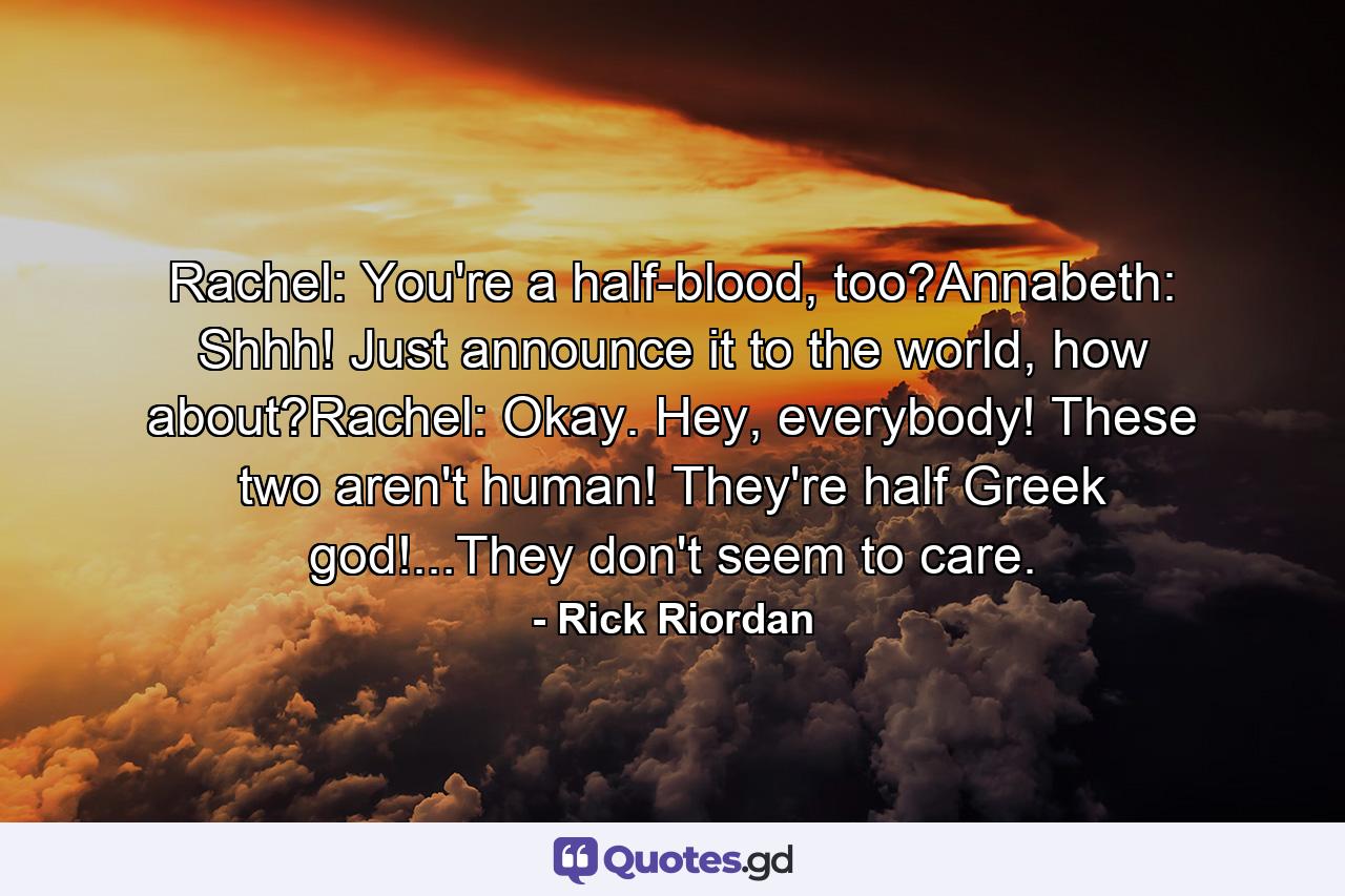 Rachel: You're a half-blood, too?Annabeth: Shhh! Just announce it to the world, how about?Rachel: Okay. Hey, everybody! These two aren't human! They're half Greek god!...They don't seem to care. - Quote by Rick Riordan