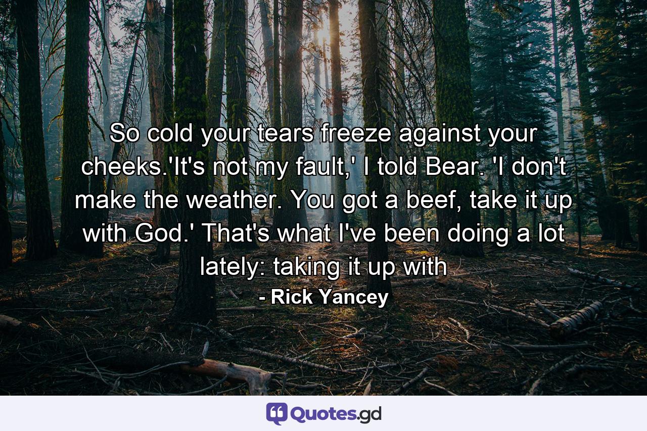 So cold your tears freeze against your cheeks.'It's not my fault,' I told Bear. 'I don't make the weather. You got a beef, take it up with God.' That's what I've been doing a lot lately: taking it up with - Quote by Rick Yancey