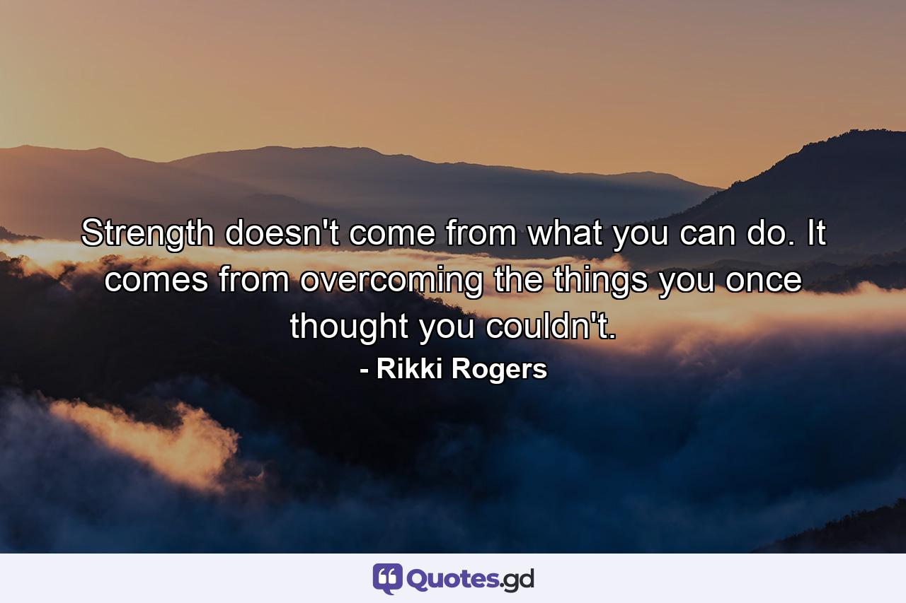 Strength doesn't come from what you can do. It comes from overcoming the things you once thought you couldn't. - Quote by Rikki Rogers