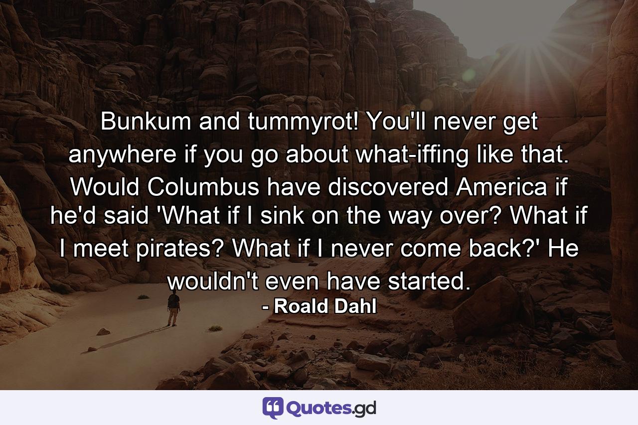 Bunkum and tummyrot! You'll never get anywhere if you go about what-iffing like that. Would Columbus have discovered America if he'd said 'What if I sink on the way over? What if I meet pirates? What if I never come back?' He wouldn't even have started. - Quote by Roald Dahl