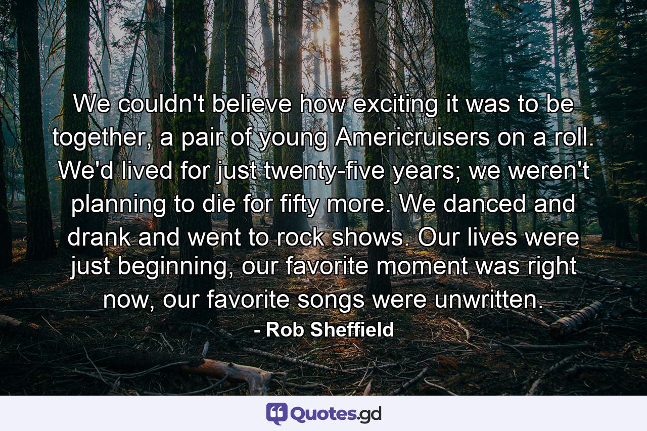 We couldn't believe how exciting it was to be together, a pair of young Americruisers on a roll. We'd lived for just twenty-five years; we weren't planning to die for fifty more. We danced and drank and went to rock shows. Our lives were just beginning, our favorite moment was right now, our favorite songs were unwritten. - Quote by Rob Sheffield