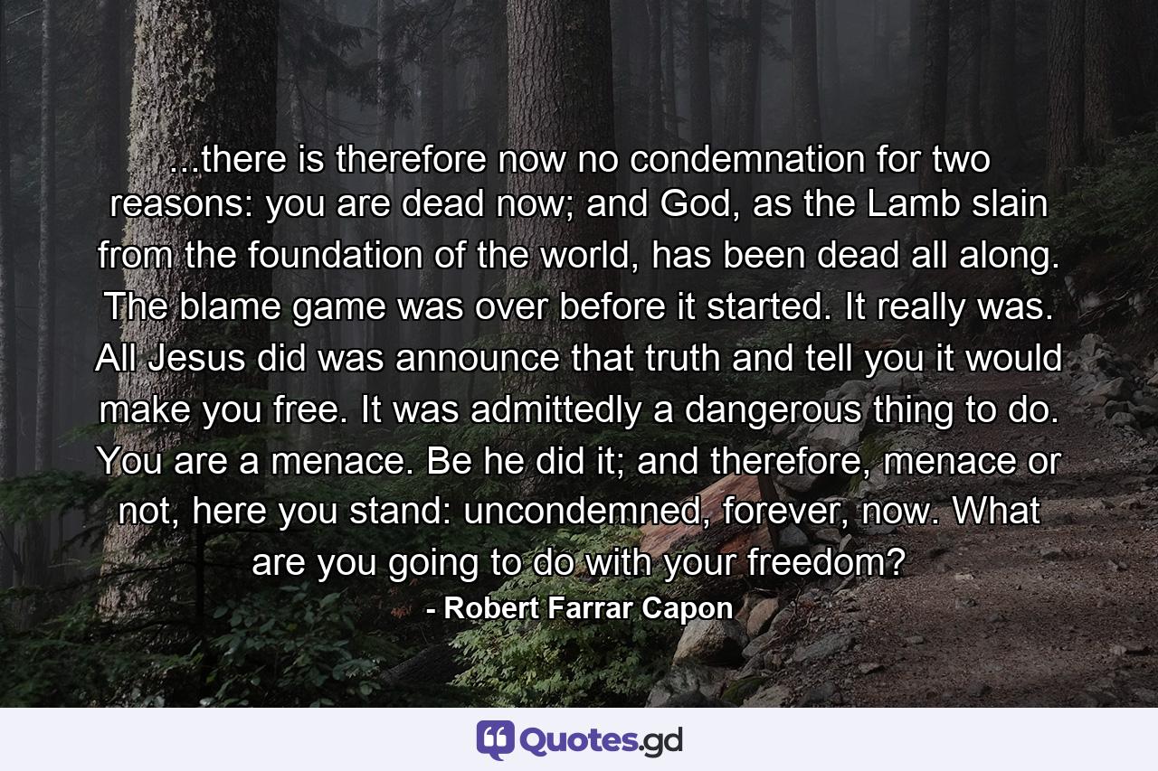 ...there is therefore now no condemnation for two reasons: you are dead now; and God, as the Lamb slain from the foundation of the world, has been dead all along. The blame game was over before it started. It really was. All Jesus did was announce that truth and tell you it would make you free. It was admittedly a dangerous thing to do. You are a menace. Be he did it; and therefore, menace or not, here you stand: uncondemned, forever, now. What are you going to do with your freedom? - Quote by Robert Farrar Capon