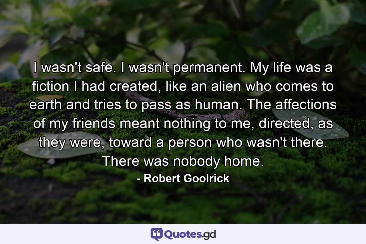 I wasn't safe. I wasn't permanent. My life was a fiction I had created, like an alien who comes to earth and tries to pass as human. The affections of my friends meant nothing to me, directed, as they were, toward a person who wasn't there. There was nobody home. - Quote by Robert Goolrick