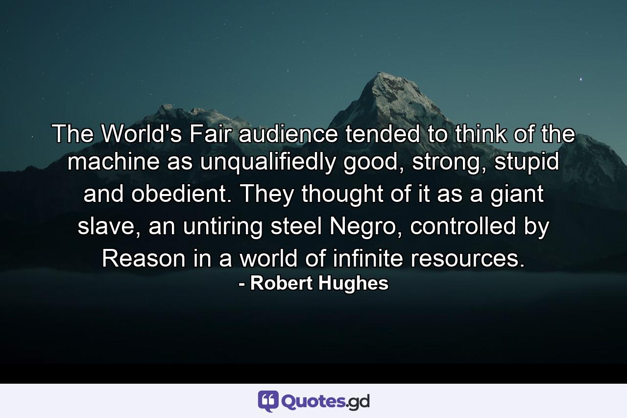 The World's Fair audience tended to think of the machine as unqualifiedly good, strong, stupid and obedient. They thought of it as a giant slave, an untiring steel Negro, controlled by Reason in a world of infinite resources. - Quote by Robert Hughes