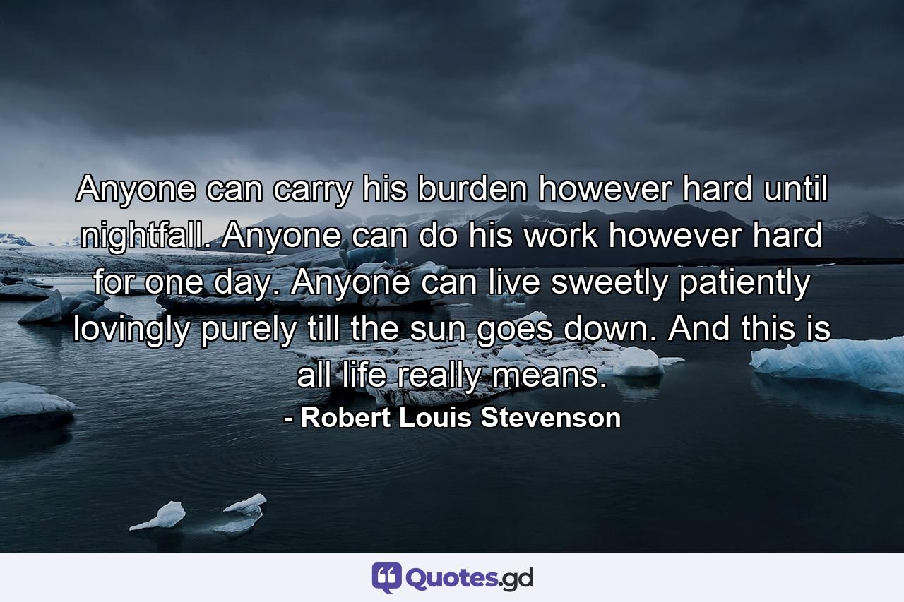 Anyone can carry his burden  however hard  until nightfall. Anyone can do his work  however hard  for one day. Anyone can live sweetly  patiently  lovingly  purely  till the sun goes down. And this is all life really means. - Quote by Robert Louis Stevenson