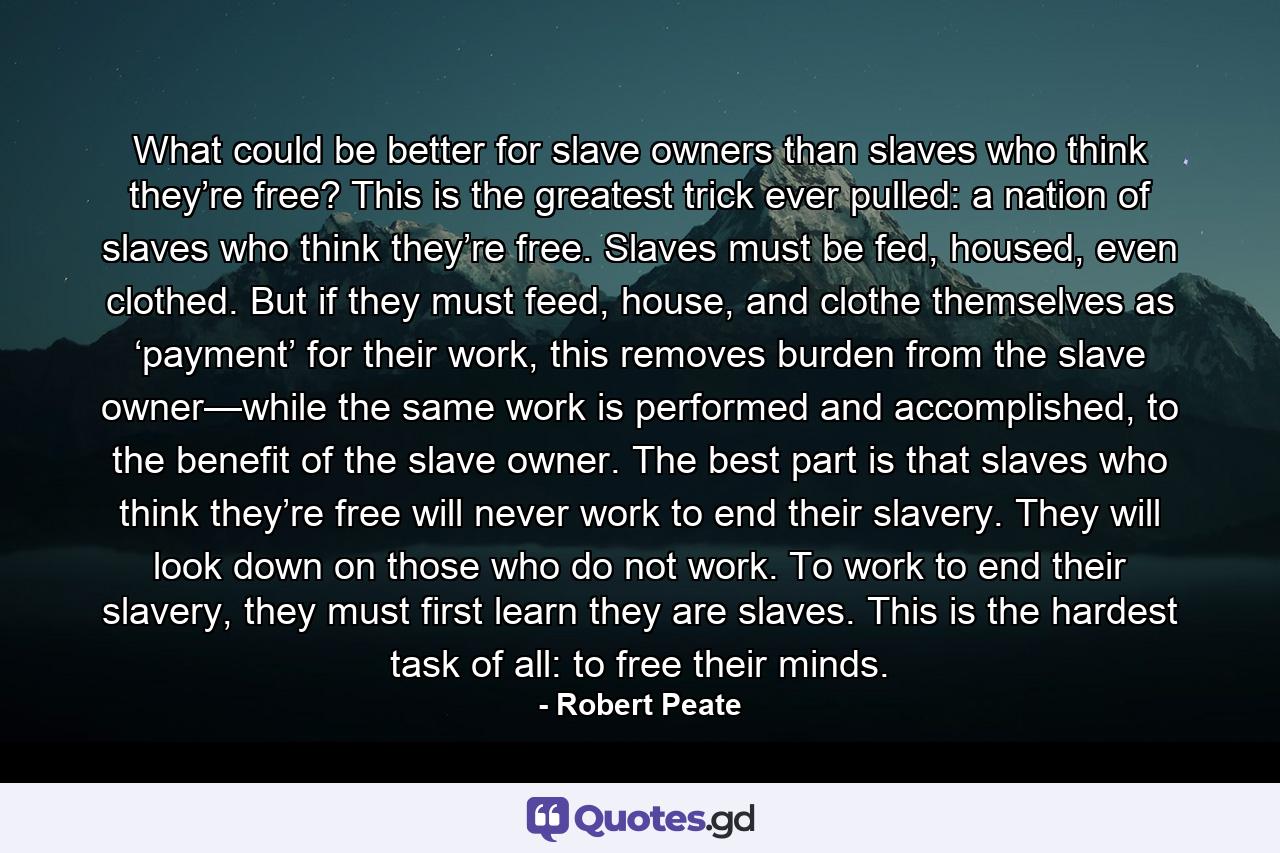 What could be better for slave owners than slaves who think they’re free? This is the greatest trick ever pulled: a nation of slaves who think they’re free. Slaves must be fed, housed, even clothed. But if they must feed, house, and clothe themselves as ‘payment’ for their work, this removes burden from the slave owner—while the same work is performed and accomplished, to the benefit of the slave owner. The best part is that slaves who think they’re free will never work to end their slavery. They will look down on those who do not work. To work to end their slavery, they must first learn they are slaves. This is the hardest task of all: to free their minds. - Quote by Robert Peate