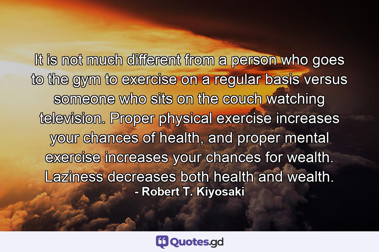 It is not much different from a person who goes to the gym to exercise on a regular basis versus someone who sits on the couch watching television. Proper physical exercise increases your chances of health, and proper mental exercise increases your chances for wealth. Laziness decreases both health and wealth. - Quote by Robert T. Kiyosaki