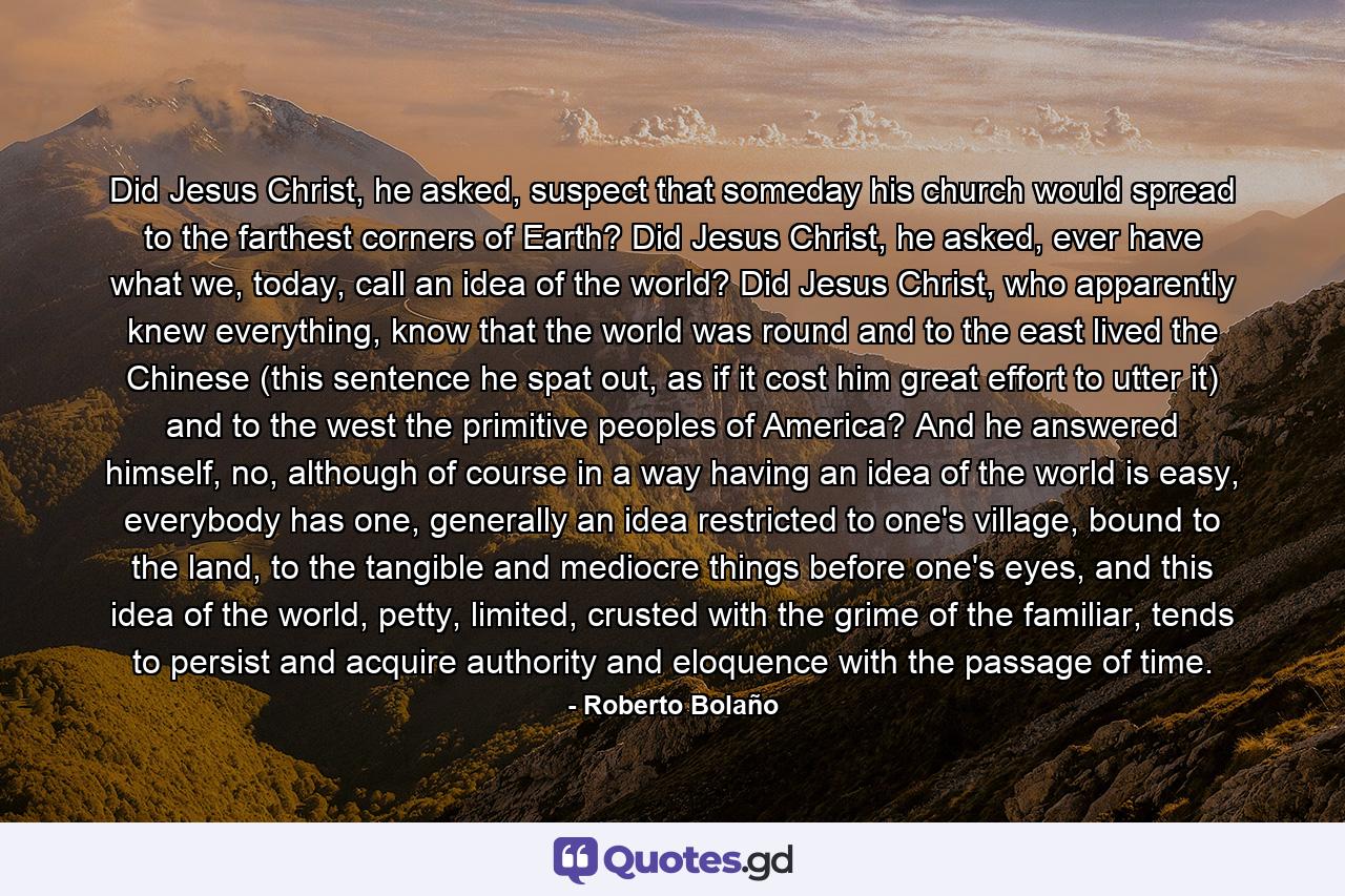 Did Jesus Christ, he asked, suspect that someday his church would spread to the farthest corners of Earth? Did Jesus Christ, he asked, ever have what we, today, call an idea of the world? Did Jesus Christ, who apparently knew everything, know that the world was round and to the east lived the Chinese (this sentence he spat out, as if it cost him great effort to utter it) and to the west the primitive peoples of America? And he answered himself, no, although of course in a way having an idea of the world is easy, everybody has one, generally an idea restricted to one's village, bound to the land, to the tangible and mediocre things before one's eyes, and this idea of the world, petty, limited, crusted with the grime of the familiar, tends to persist and acquire authority and eloquence with the passage of time. - Quote by Roberto Bolaño