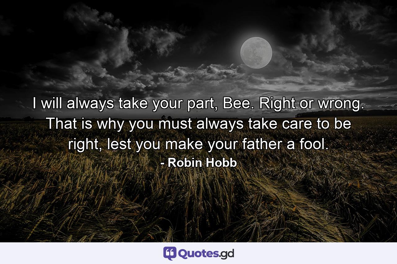 I will always take your part, Bee. Right or wrong. That is why you must always take care to be right, lest you make your father a fool. - Quote by Robin Hobb