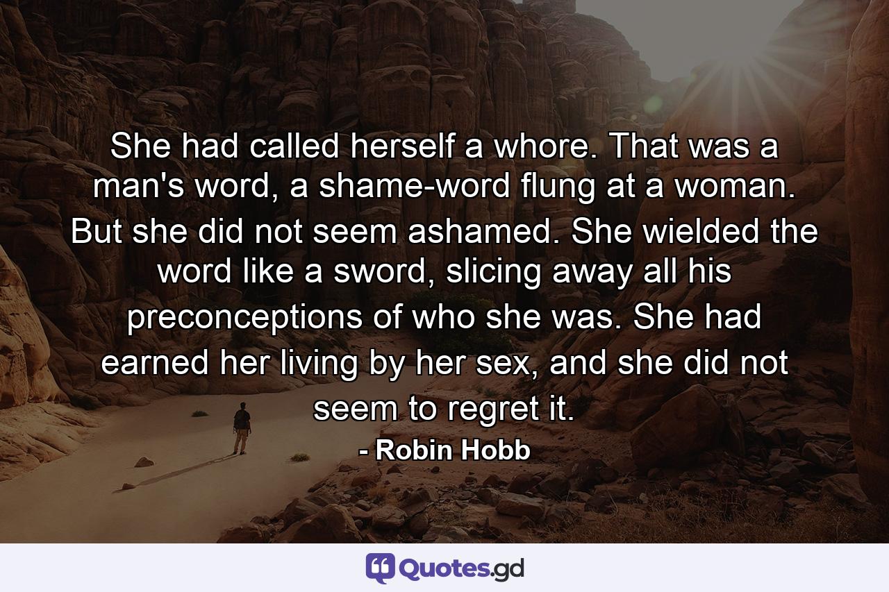 She had called herself a whore. That was a man's word, a shame-word flung at a woman. But she did not seem ashamed. She wielded the word like a sword, slicing away all his preconceptions of who she was. She had earned her living by her sex, and she did not seem to regret it. - Quote by Robin Hobb