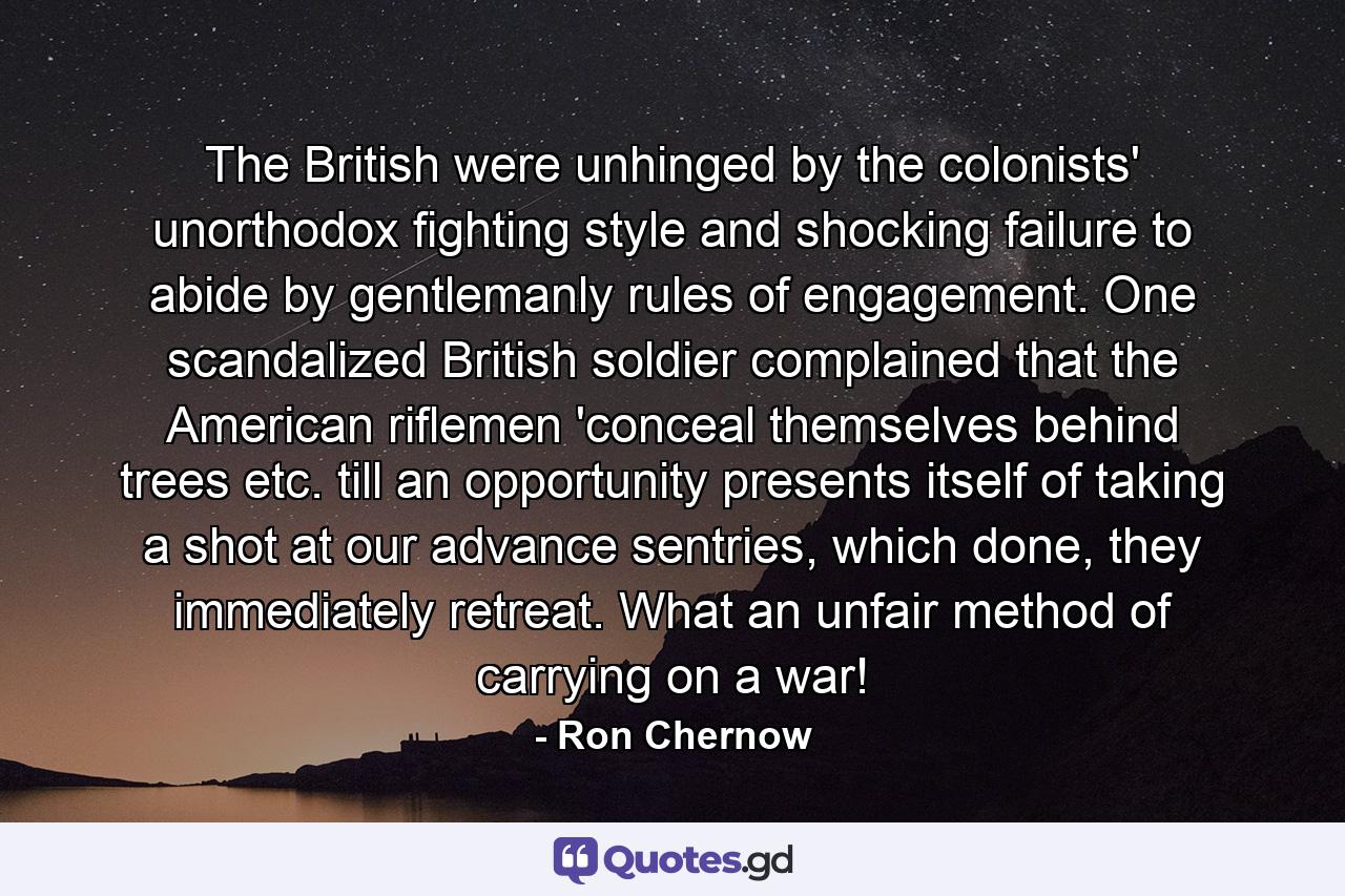 The British were unhinged by the colonists' unorthodox fighting style and shocking failure to abide by gentlemanly rules of engagement. One scandalized British soldier complained that the American riflemen 'conceal themselves behind trees etc. till an opportunity presents itself of taking a shot at our advance sentries, which done, they immediately retreat. What an unfair method of carrying on a war! - Quote by Ron Chernow