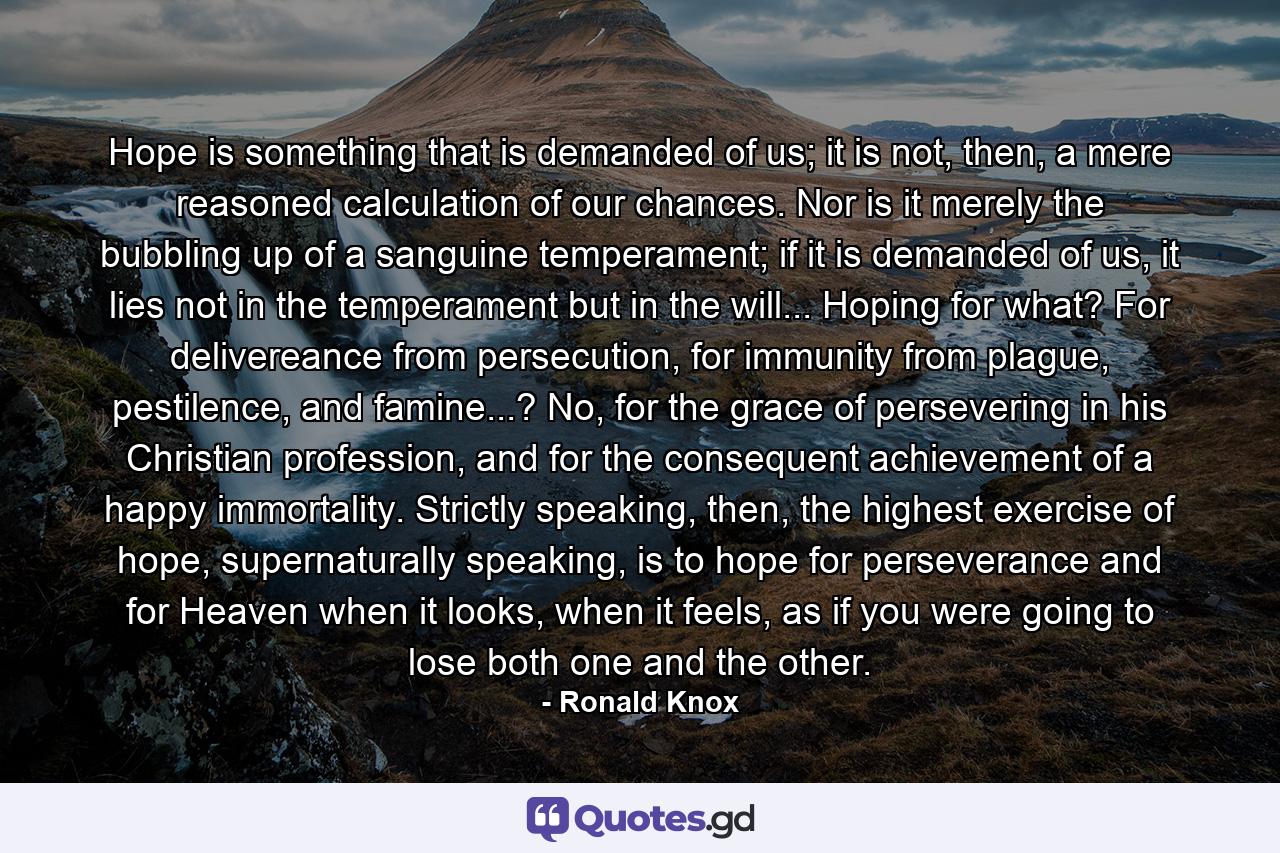 Hope is something that is demanded of us; it is not, then, a mere reasoned calculation of our chances. Nor is it merely the bubbling up of a sanguine temperament; if it is demanded of us, it lies not in the temperament but in the will... Hoping for what? For delivereance from persecution, for immunity from plague, pestilence, and famine...? No, for the grace of persevering in his Christian profession, and for the consequent achievement of a happy immortality. Strictly speaking, then, the highest exercise of hope, supernaturally speaking, is to hope for perseverance and for Heaven when it looks, when it feels, as if you were going to lose both one and the other. - Quote by Ronald Knox