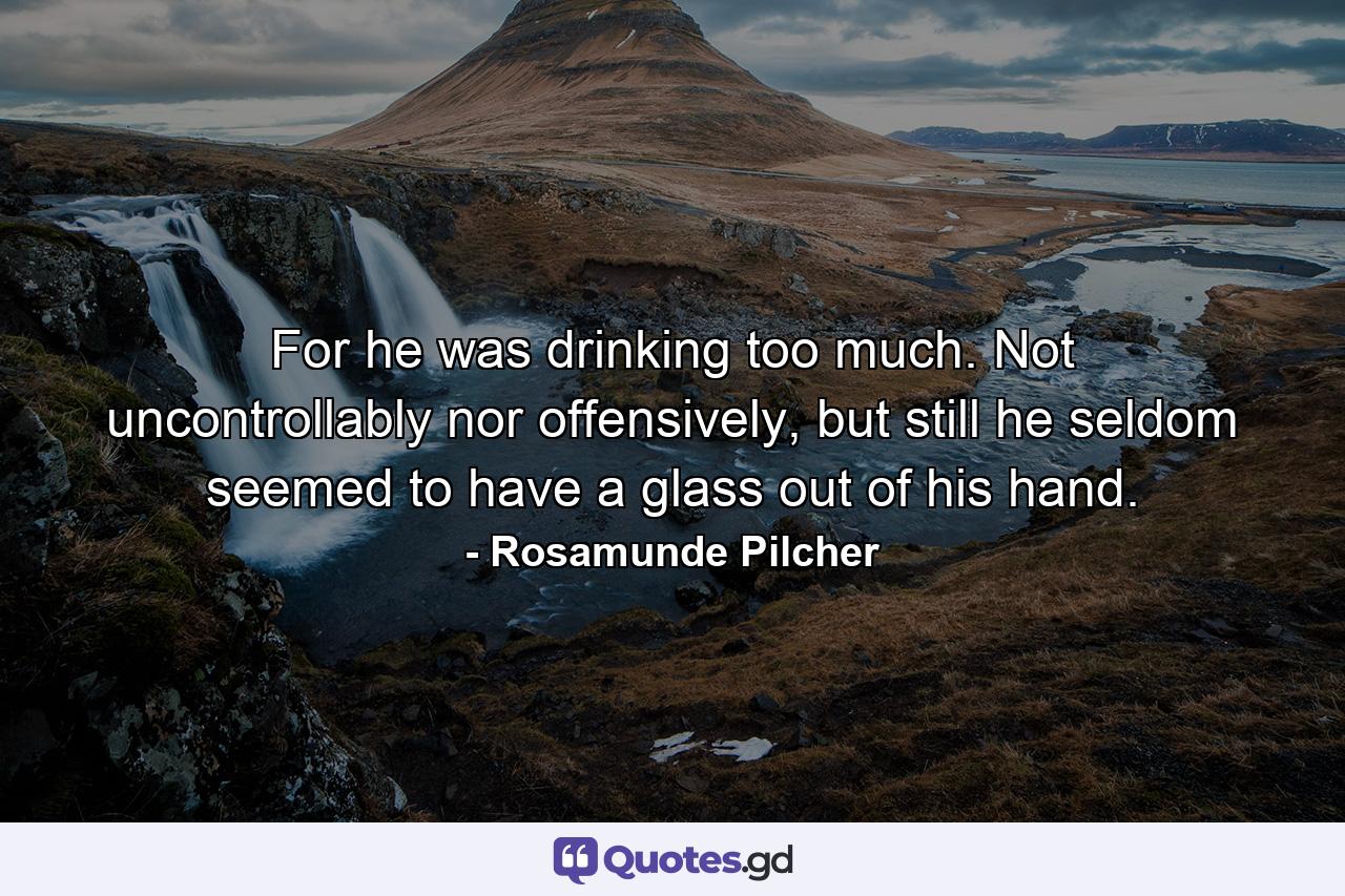 For he was drinking too much. Not uncontrollably nor offensively, but still he seldom seemed to have a glass out of his hand. - Quote by Rosamunde Pilcher