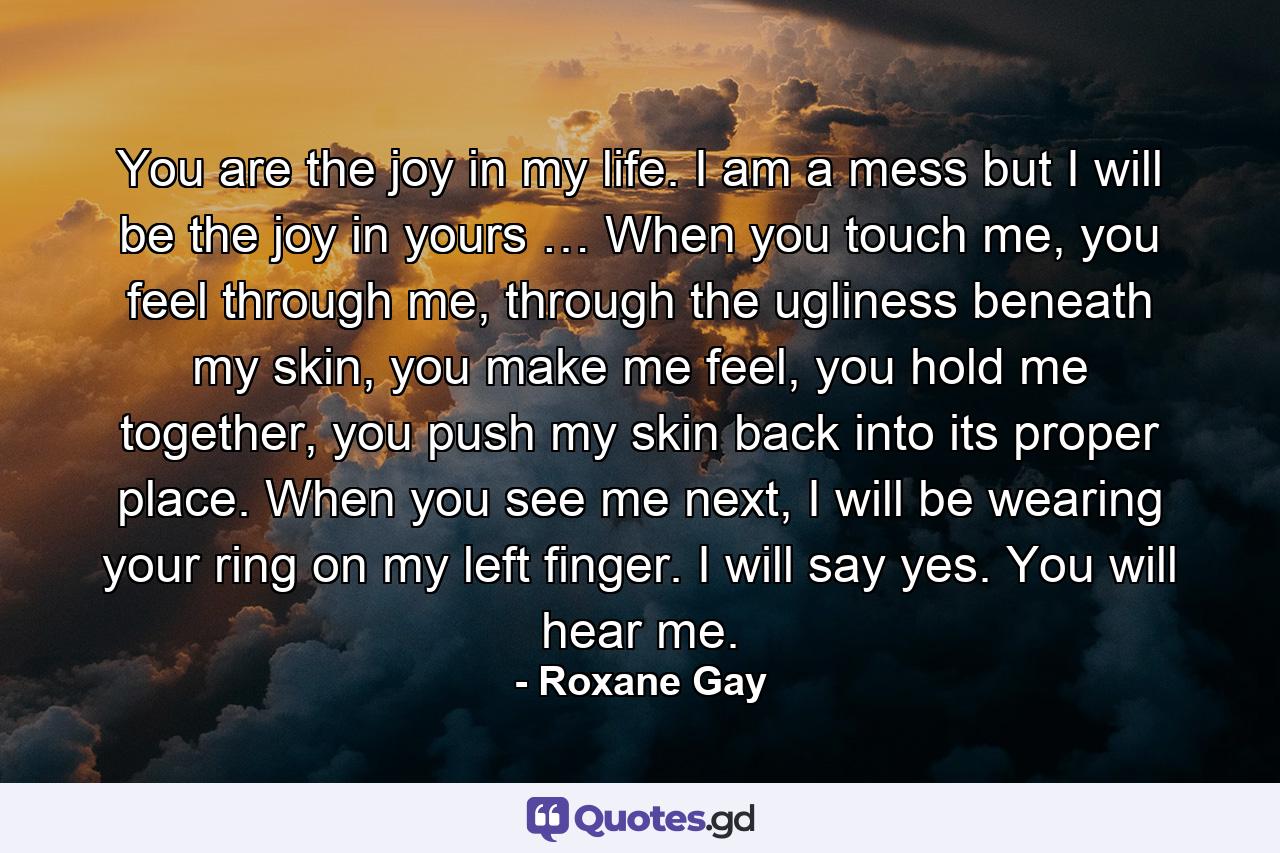 You are the joy in my life. I am a mess but I will be the joy in yours … When you touch me, you feel through me, through the ugliness beneath my skin, you make me feel, you hold me together, you push my skin back into its proper place. When you see me next, I will be wearing your ring on my left finger. I will say yes. You will hear me. - Quote by Roxane Gay