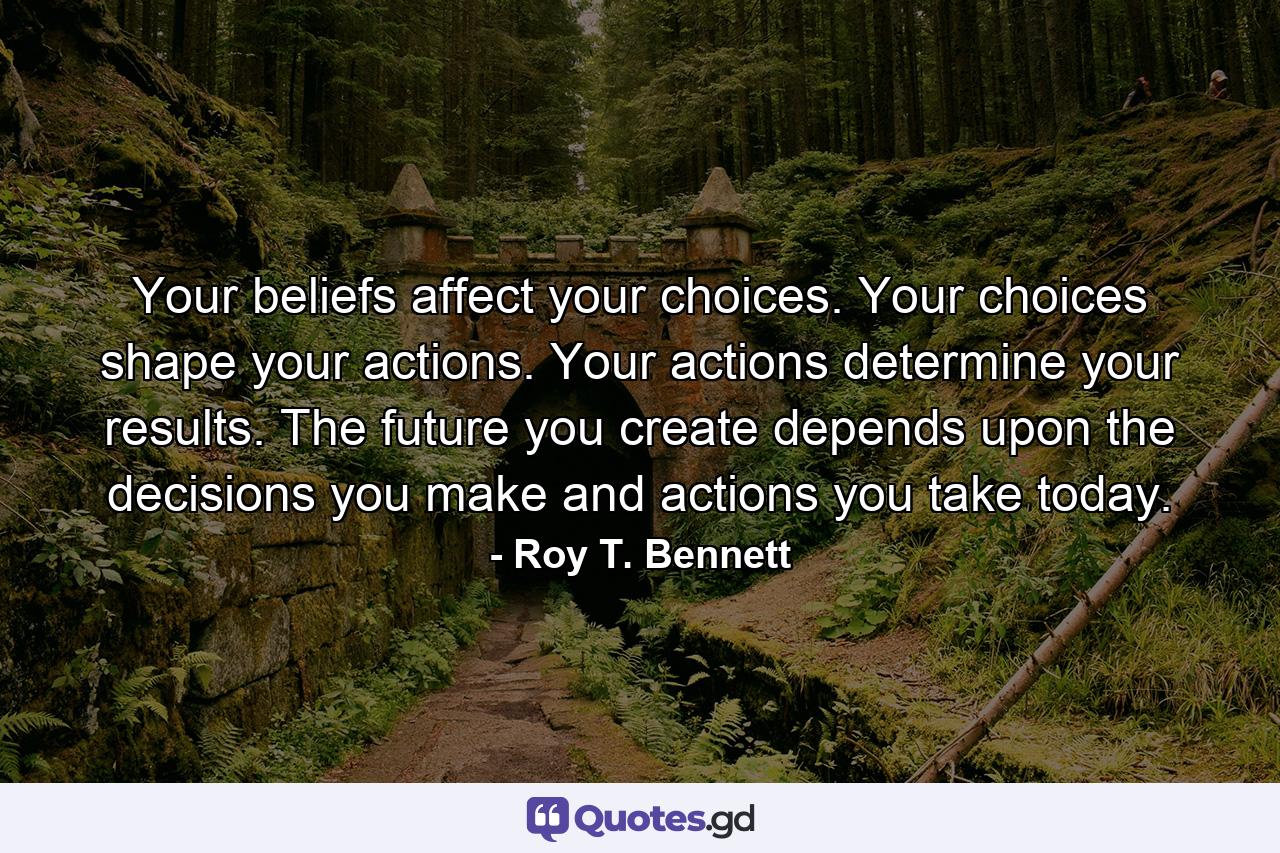 Your beliefs affect your choices. Your choices shape your actions. Your actions determine your results. The future you create depends upon the decisions you make and actions you take today. - Quote by Roy T. Bennett