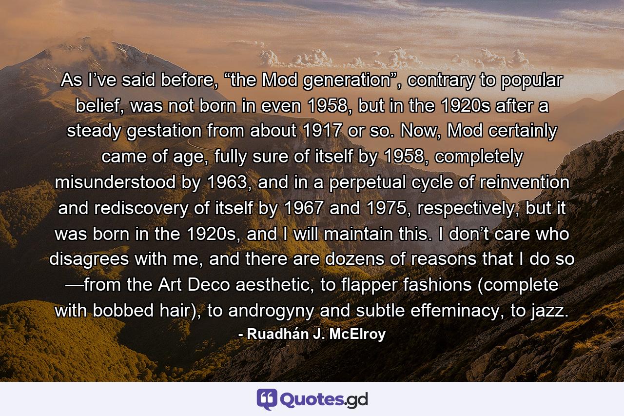 As I’ve said before, “the Mod generation”, contrary to popular belief, was not born in even 1958, but in the 1920s after a steady gestation from about 1917 or so. Now, Mod certainly came of age, fully sure of itself by 1958, completely misunderstood by 1963, and in a perpetual cycle of reinvention and rediscovery of itself by 1967 and 1975, respectively, but it was born in the 1920s, and I will maintain this. I don’t care who disagrees with me, and there are dozens of reasons that I do so —from the Art Deco aesthetic, to flapper fashions (complete with bobbed hair), to androgyny and subtle effeminacy, to jazz. - Quote by Ruadhán J. McElroy