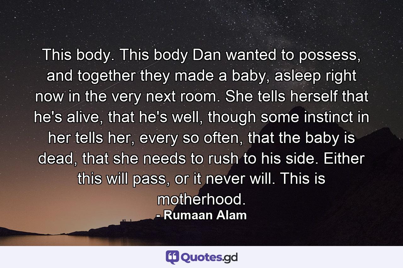 This body. This body Dan wanted to possess, and together they made a baby, asleep right now in the very next room. She tells herself that he's alive, that he's well, though some instinct in her tells her, every so often, that the baby is dead, that she needs to rush to his side. Either this will pass, or it never will. This is motherhood. - Quote by Rumaan Alam