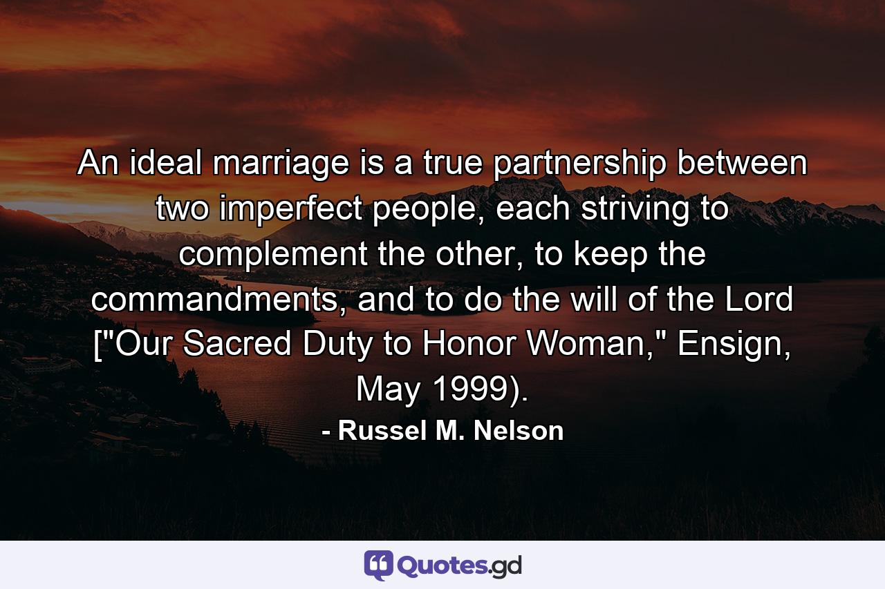 An ideal marriage is a true partnership between two imperfect people, each striving to complement the other, to keep the commandments, and to do the will of the Lord [