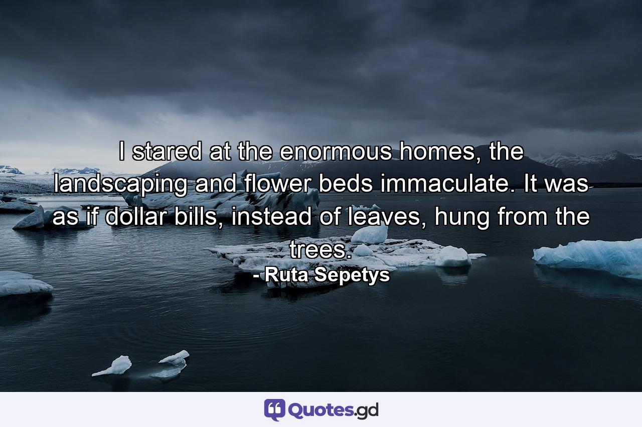 I stared at the enormous homes, the landscaping and flower beds immaculate. It was as if dollar bills, instead of leaves, hung from the trees. - Quote by Ruta Sepetys