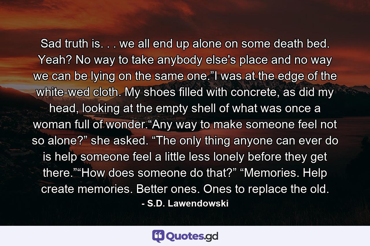 Sad truth is. . . we all end up alone on some death bed. Yeah? No way to take anybody else's place and no way we can be lying on the same one.”I was at the edge of the white-wed cloth. My shoes filled with concrete, as did my head, looking at the empty shell of what was once a woman full of wonder.“Any way to make someone feel not so alone?” she asked. “The only thing anyone can ever do is help someone feel a little less lonely before they get there.”“How does someone do that?” “Memories. Help create memories. Better ones. Ones to replace the old. - Quote by S.D. Lawendowski