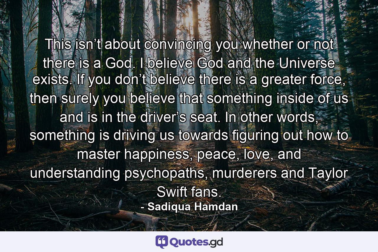 This isn’t about convincing you whether or not there is a God. I believe God and the Universe exists. If you don’t believe there is a greater force, then surely you believe that something inside of us and is in the driver’s seat. In other words, something is driving us towards figuring out how to master happiness, peace, love, and understanding psychopaths, murderers and Taylor Swift fans. - Quote by Sadiqua Hamdan