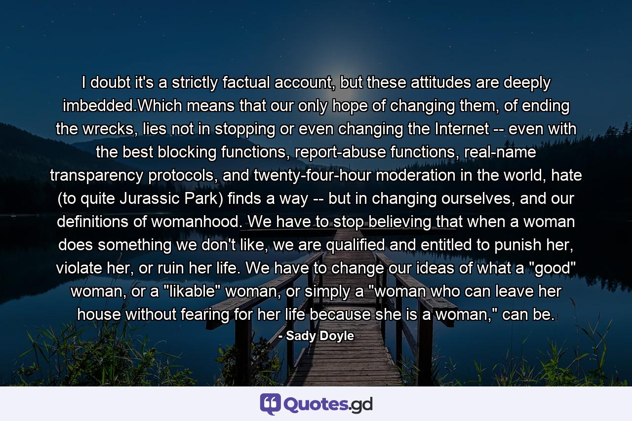 I doubt it's a strictly factual account, but these attitudes are deeply imbedded.Which means that our only hope of changing them, of ending the wrecks, lies not in stopping or even changing the Internet -- even with the best blocking functions, report-abuse functions, real-name transparency protocols, and twenty-four-hour moderation in the world, hate (to quite Jurassic Park) finds a way -- but in changing ourselves, and our definitions of womanhood. We have to stop believing that when a woman does something we don't like, we are qualified and entitled to punish her, violate her, or ruin her life. We have to change our ideas of what a 