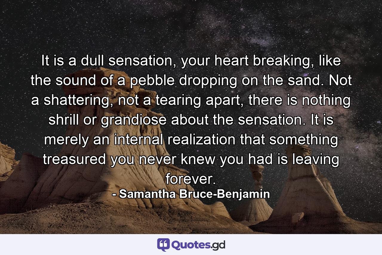 It is a dull sensation, your heart breaking, like the sound of a pebble dropping on the sand. Not a shattering, not a tearing apart, there is nothing shrill or grandiose about the sensation. It is merely an internal realization that something treasured you never knew you had is leaving forever. - Quote by Samantha Bruce-Benjamin