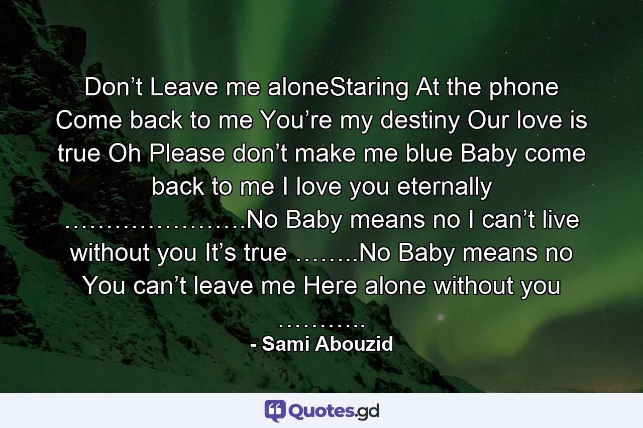 Don’t Leave me aloneStaring At the phone Come back to me You’re my destiny Our love is true Oh Please don’t make me blue Baby come back to me I love you eternally ………………….No Baby means no I can’t live without you It’s true ……..No Baby means no You can’t leave me Here alone without you ……….. - Quote by Sami Abouzid