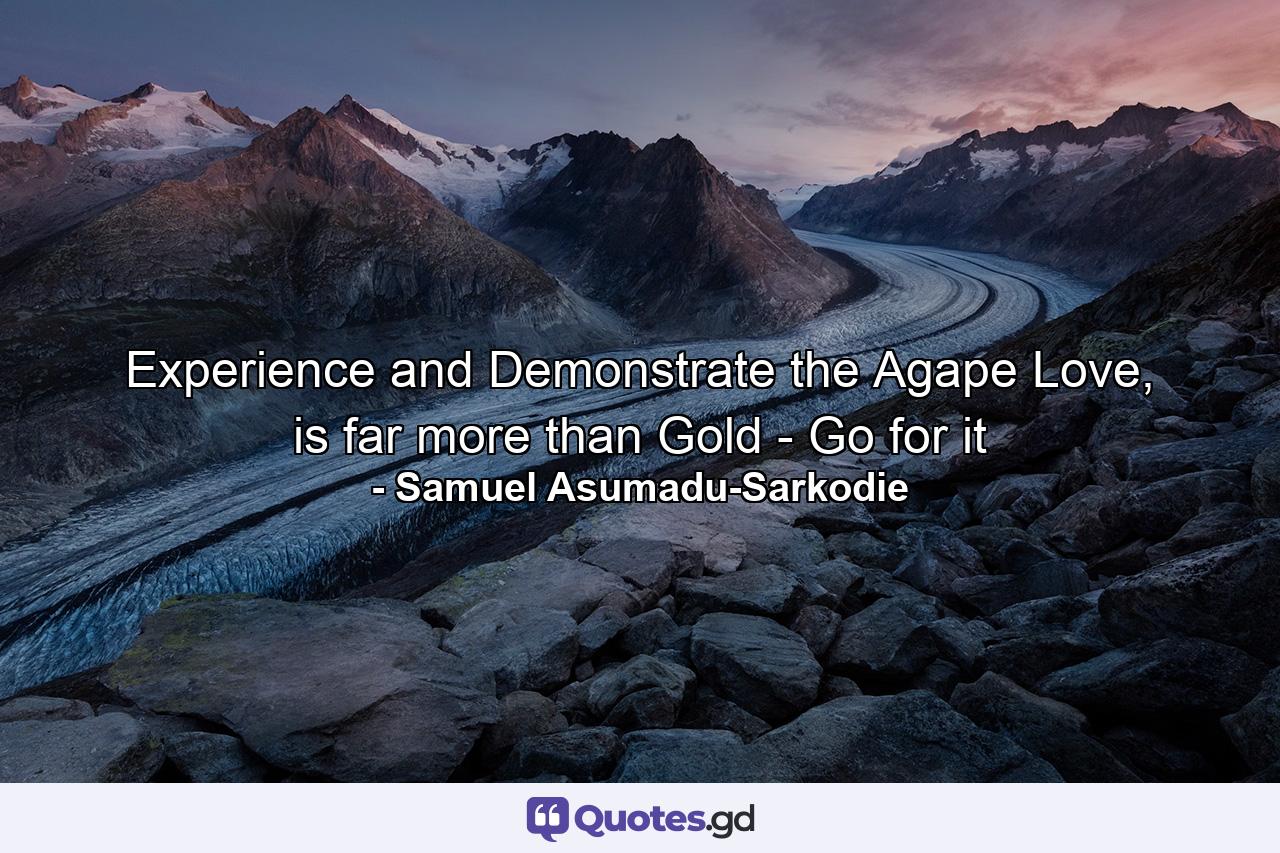 Experience and Demonstrate the Agape Love, is far more than Gold - Go for it - Quote by Samuel Asumadu-Sarkodie