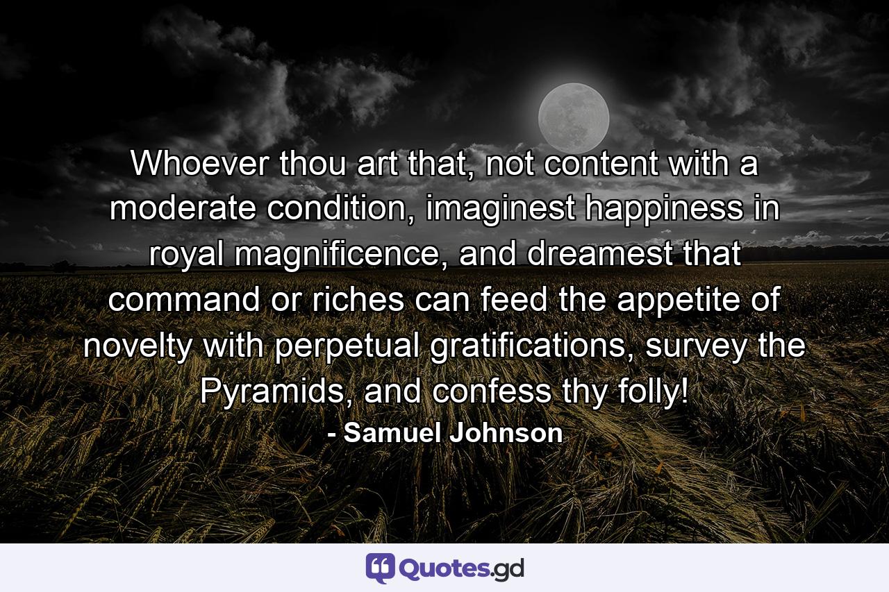 Whoever thou art that, not content with a moderate condition, imaginest happiness in royal magnificence, and dreamest that command or riches can feed the appetite of novelty with perpetual gratifications, survey the Pyramids, and confess thy folly! - Quote by Samuel Johnson