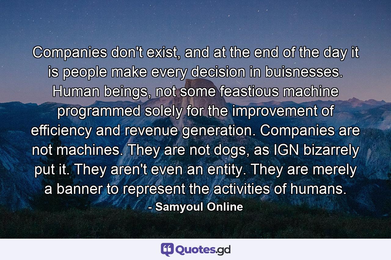 Companies don't exist, and at the end of the day it is people make every decision in buisnesses. Human beings, not some feastious machine programmed solely for the improvement of efficiency and revenue generation. Companies are not machines. They are not dogs, as IGN bizarrely put it. They aren't even an entity. They are merely a banner to represent the activities of humans. - Quote by Samyoul Online