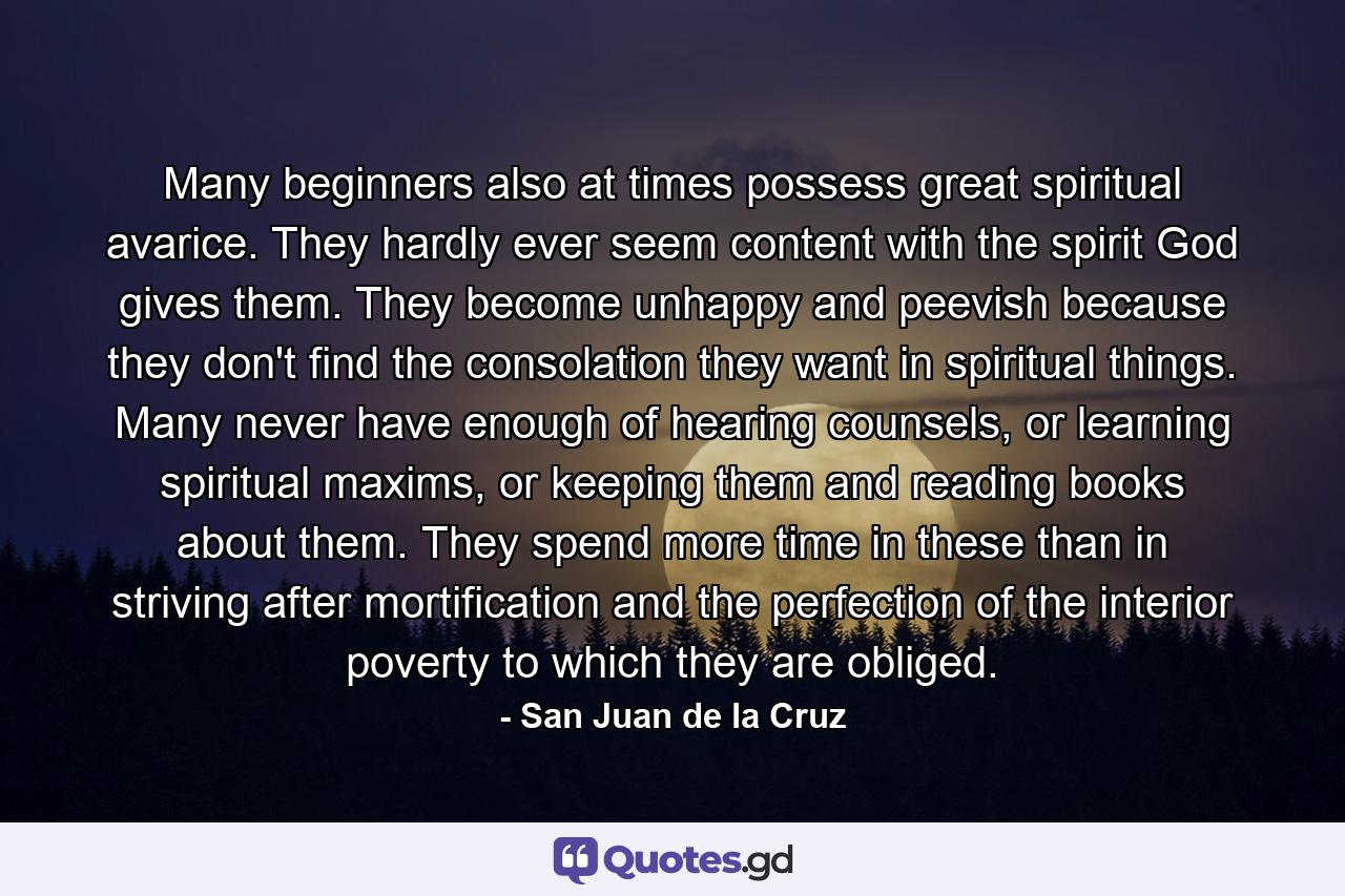 Many beginners also at times possess great spiritual avarice. They hardly ever seem content with the spirit God gives them. They become unhappy and peevish because they don't find the consolation they want in spiritual things. Many never have enough of hearing counsels, or learning spiritual maxims, or keeping them and reading books about them. They spend more time in these than in striving after mortification and the perfection of the interior poverty to which they are obliged. - Quote by San Juan de la Cruz