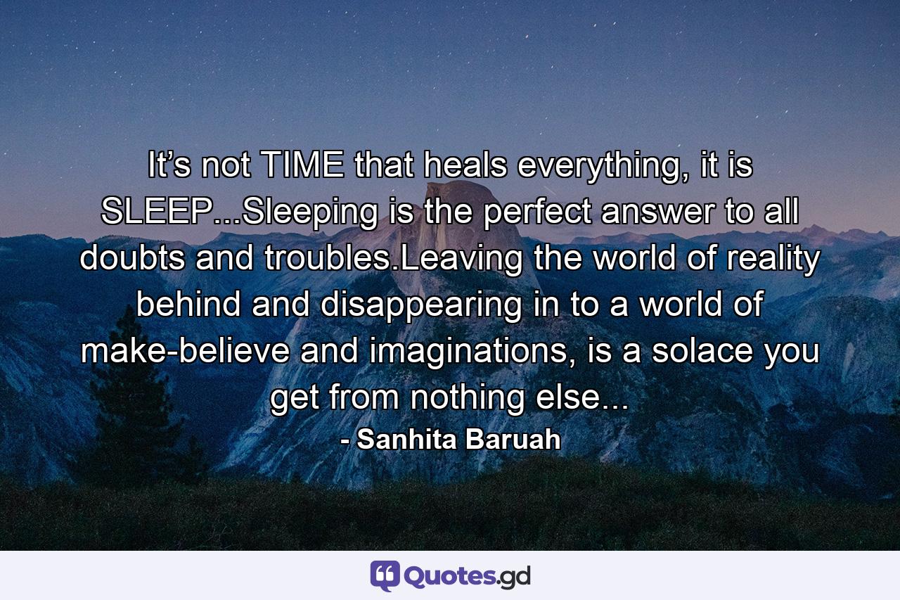 It’s not TIME that heals everything, it is SLEEP...Sleeping is the perfect answer to all doubts and troubles.Leaving the world of reality behind and disappearing in to a world of make-believe and imaginations, is a solace you get from nothing else... - Quote by Sanhita Baruah