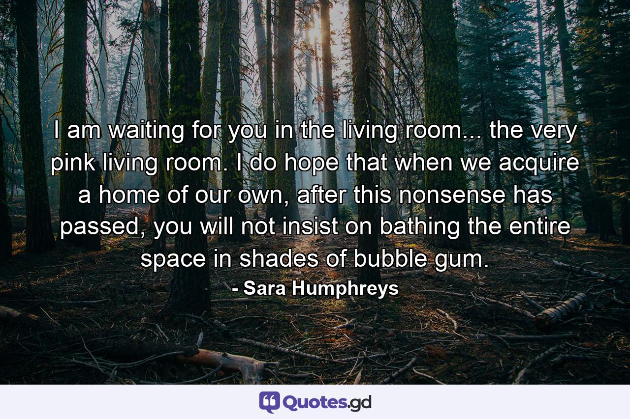 I am waiting for you in the living room... the very pink living room. I do hope that when we acquire a home of our own, after this nonsense has passed, you will not insist on bathing the entire space in shades of bubble gum. - Quote by Sara Humphreys