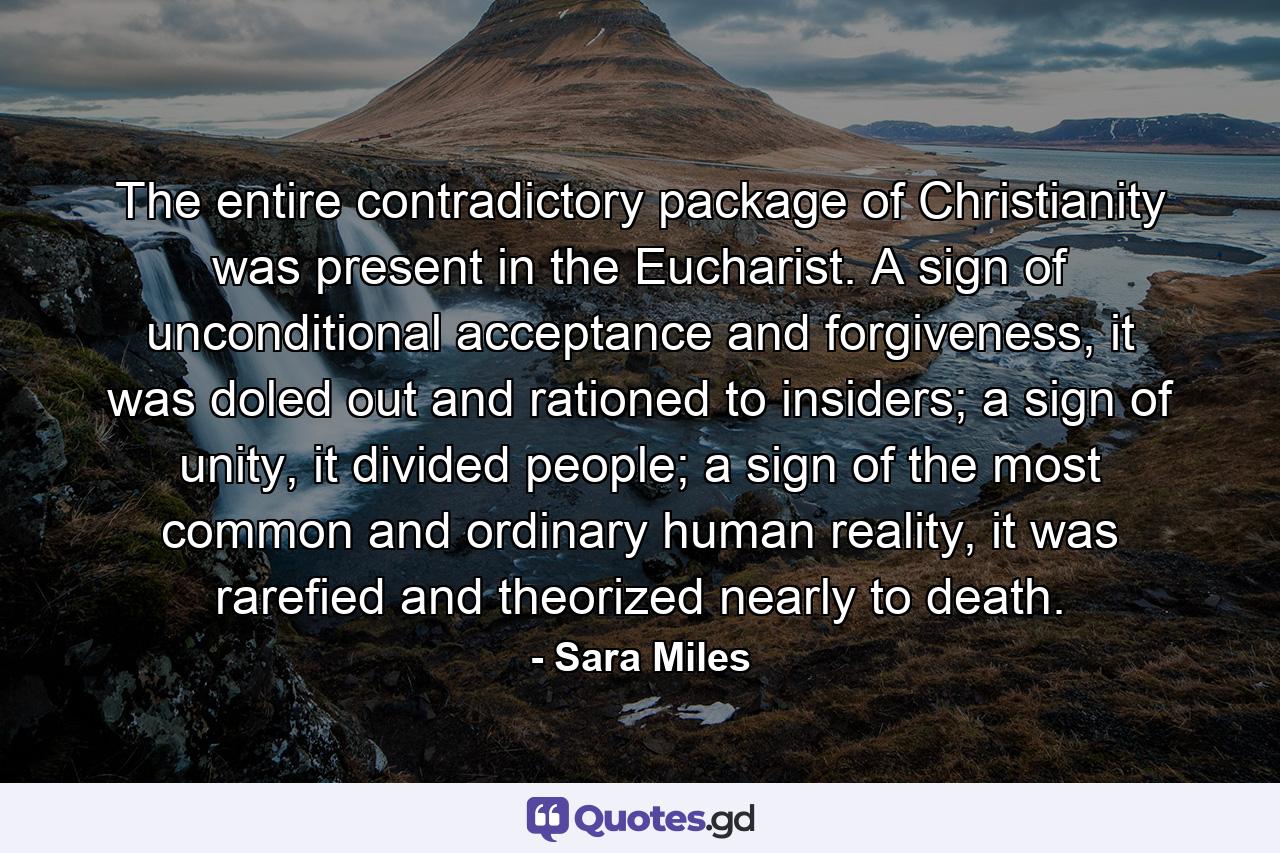 The entire contradictory package of Christianity was present in the Eucharist. A sign of unconditional acceptance and forgiveness, it was doled out and rationed to insiders; a sign of unity, it divided people; a sign of the most common and ordinary human reality, it was rarefied and theorized nearly to death. - Quote by Sara Miles