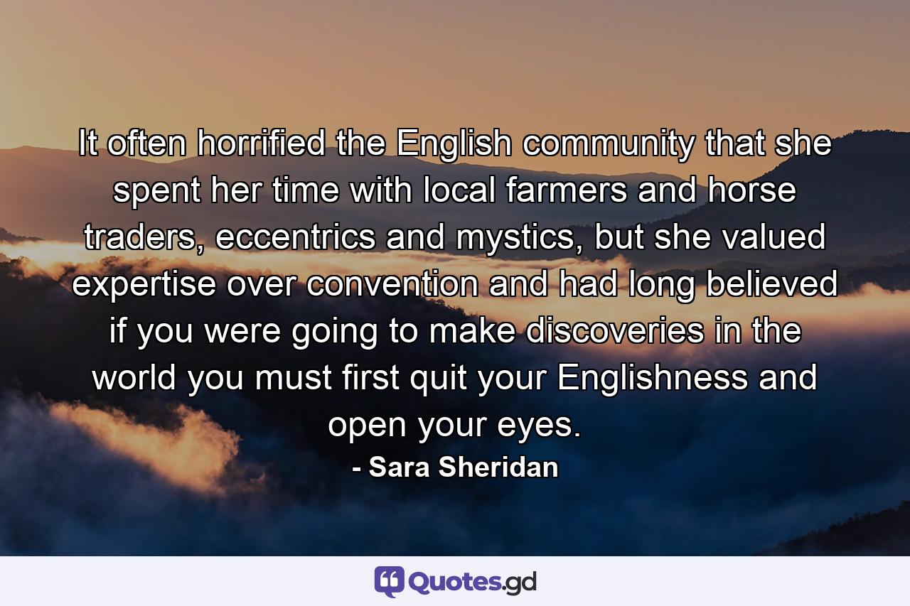 It often horrified the English community that she spent her time with local farmers and horse traders, eccentrics and mystics, but she valued expertise over convention and had long believed if you were going to make discoveries in the world you must first quit your Englishness and open your eyes. - Quote by Sara Sheridan