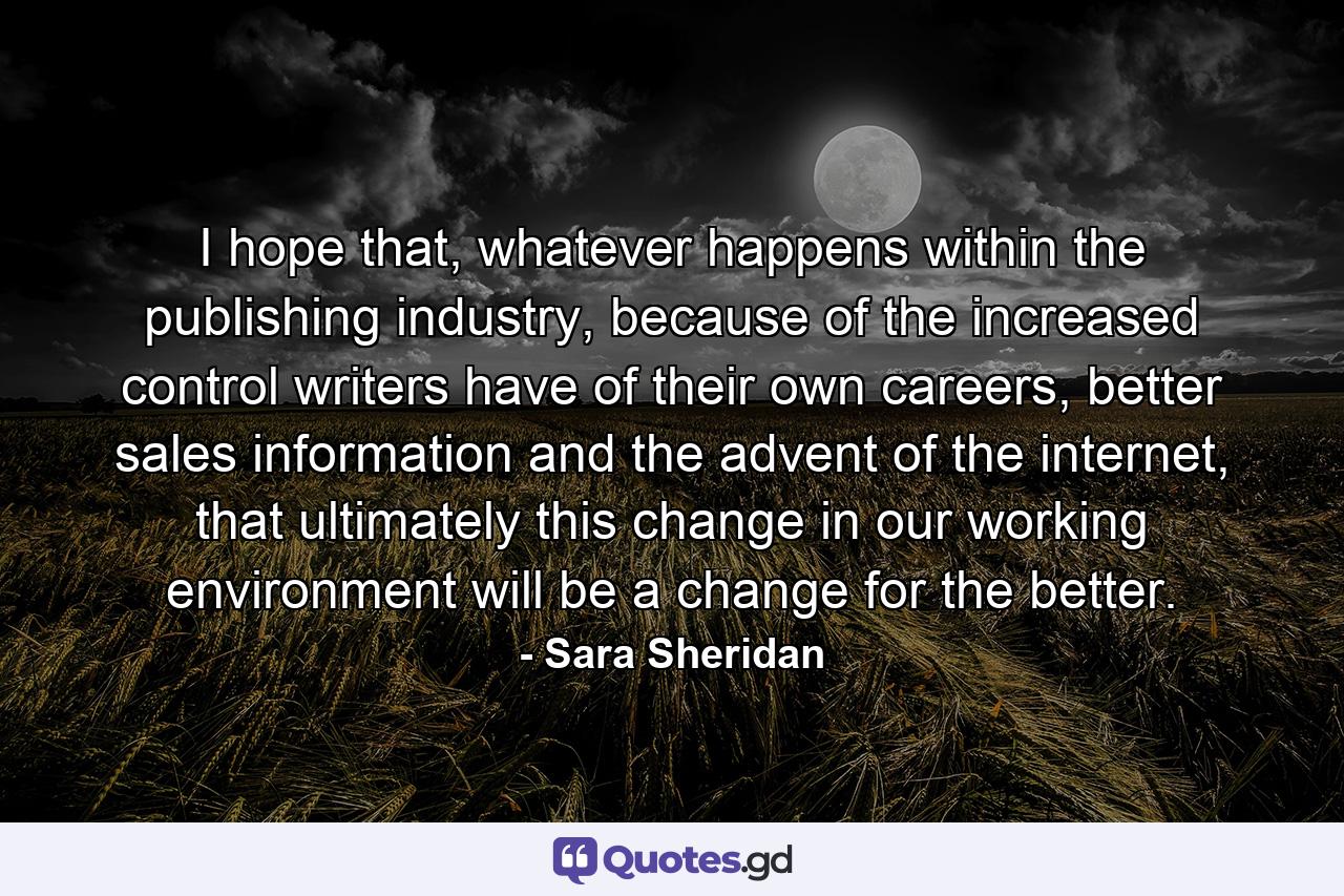 I hope that, whatever happens within the publishing industry, because of the increased control writers have of their own careers, better sales information and the advent of the internet, that ultimately this change in our working environment will be a change for the better. - Quote by Sara Sheridan