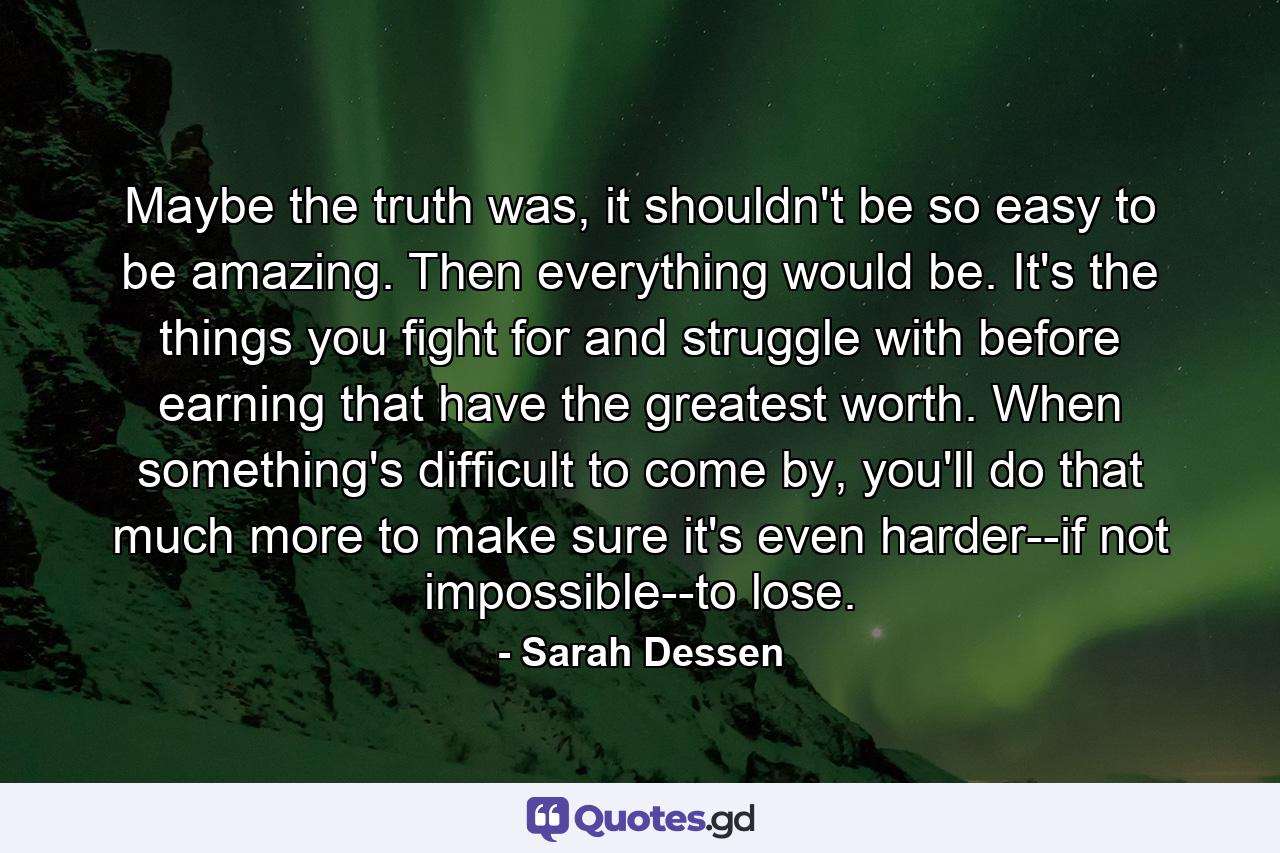 Maybe the truth was, it shouldn't be so easy to be amazing. Then everything would be. It's the things you fight for and struggle with before earning that have the greatest worth. When something's difficult to come by, you'll do that much more to make sure it's even harder--if not impossible--to lose. - Quote by Sarah Dessen