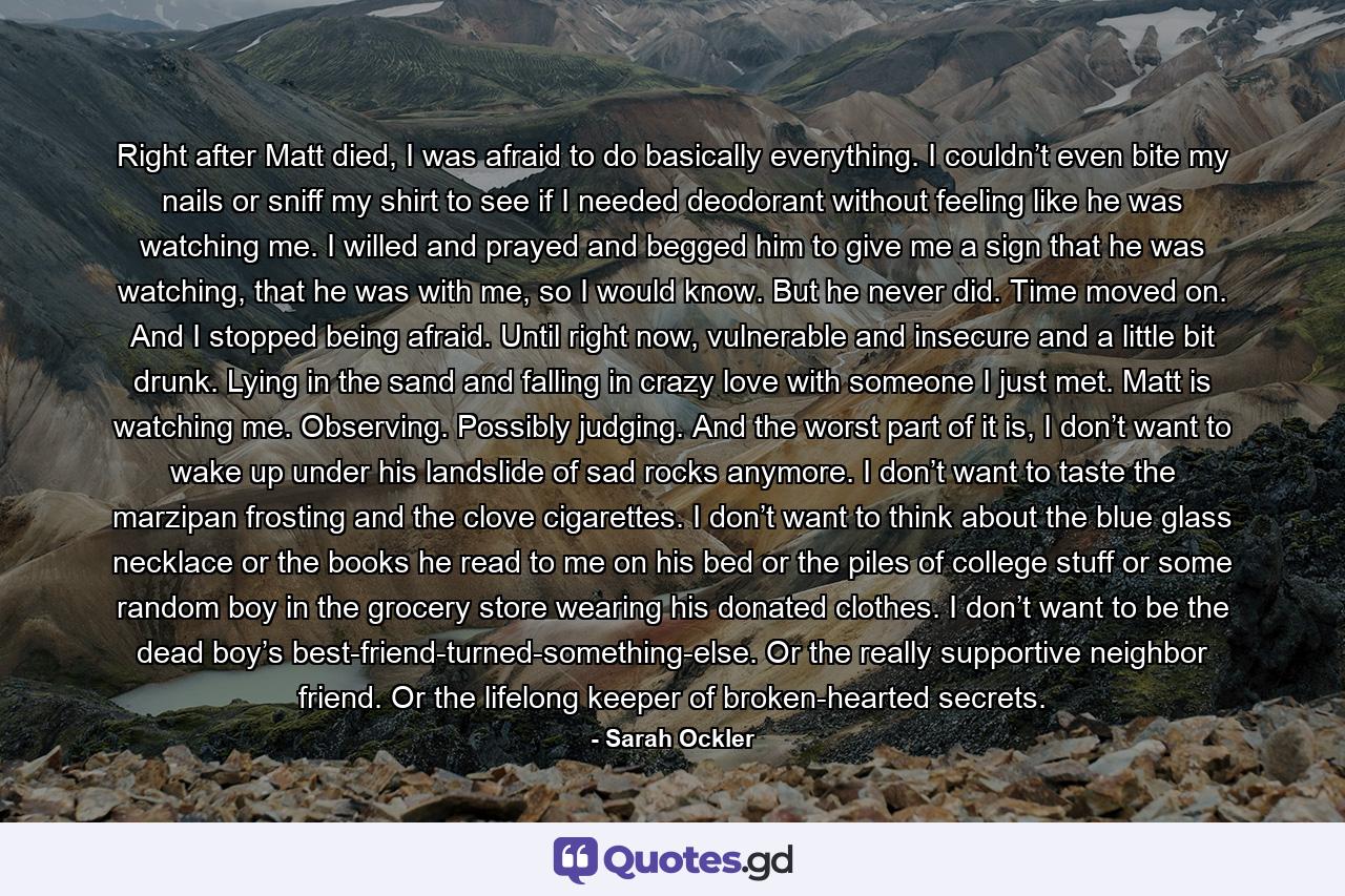 Right after Matt died, I was afraid to do basically everything. I couldn’t even bite my nails or sniff my shirt to see if I needed deodorant without feeling like he was watching me. I willed and prayed and begged him to give me a sign that he was watching, that he was with me, so I would know. But he never did. Time moved on. And I stopped being afraid. Until right now, vulnerable and insecure and a little bit drunk. Lying in the sand and falling in crazy love with someone I just met. Matt is watching me. Observing. Possibly judging. And the worst part of it is, I don’t want to wake up under his landslide of sad rocks anymore. I don’t want to taste the marzipan frosting and the clove cigarettes. I don’t want to think about the blue glass necklace or the books he read to me on his bed or the piles of college stuff or some random boy in the grocery store wearing his donated clothes. I don’t want to be the dead boy’s best-friend-turned-something-else. Or the really supportive neighbor friend. Or the lifelong keeper of broken-hearted secrets. - Quote by Sarah Ockler