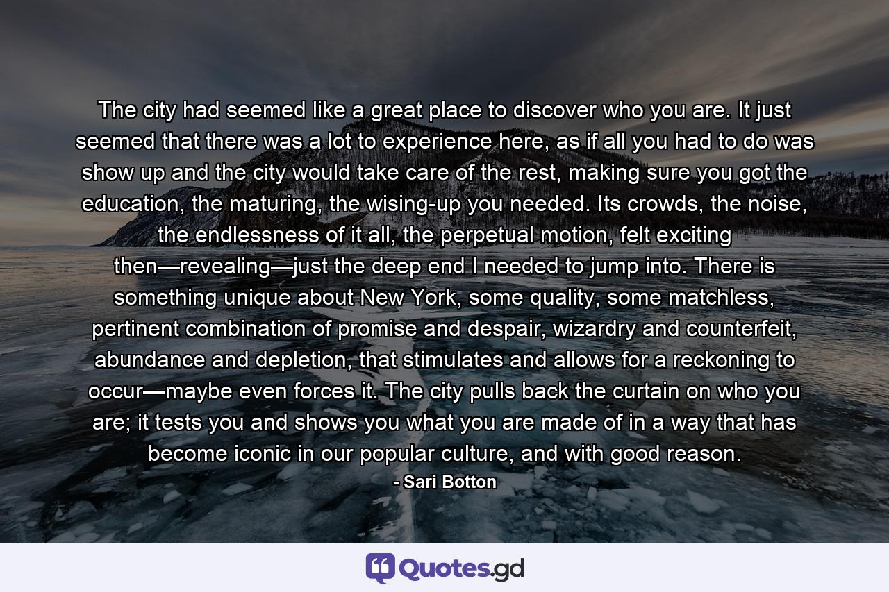 The city had seemed like a great place to discover who you are. It just seemed that there was a lot to experience here, as if all you had to do was show up and the city would take care of the rest, making sure you got the education, the maturing, the wising-up you needed. Its crowds, the noise, the endlessness of it all, the perpetual motion, felt exciting then—revealing—just the deep end I needed to jump into. There is something unique about New York, some quality, some matchless, pertinent combination of promise and despair, wizardry and counterfeit, abundance and depletion, that stimulates and allows for a reckoning to occur—maybe even forces it. The city pulls back the curtain on who you are; it tests you and shows you what you are made of in a way that has become iconic in our popular culture, and with good reason. - Quote by Sari Botton