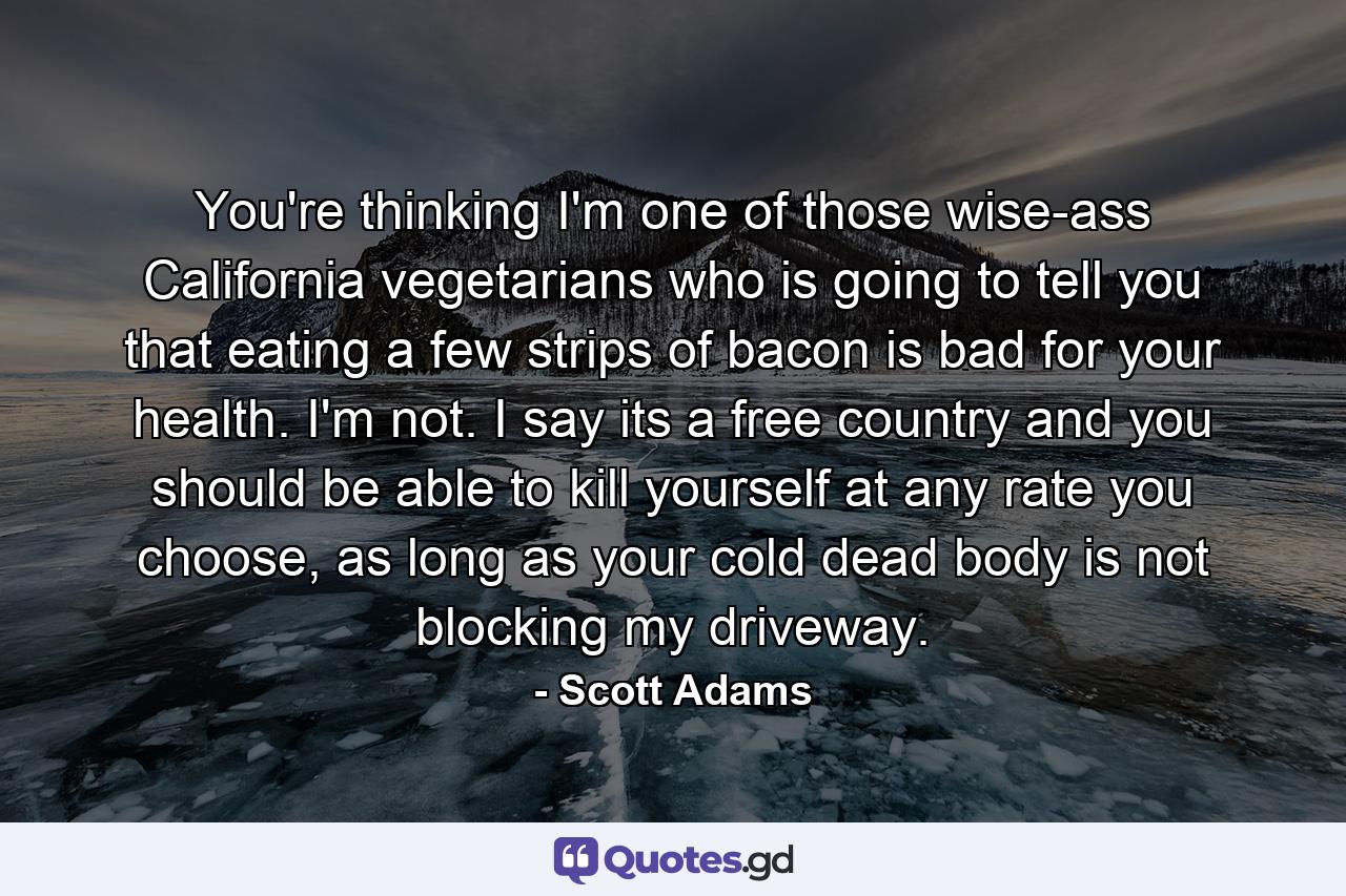 You're thinking I'm one of those wise-ass California vegetarians who is going to tell you that eating a few strips of bacon is bad for your health. I'm not. I say its a free country and you should be able to kill yourself at any rate you choose, as long as your cold dead body is not blocking my driveway. - Quote by Scott Adams