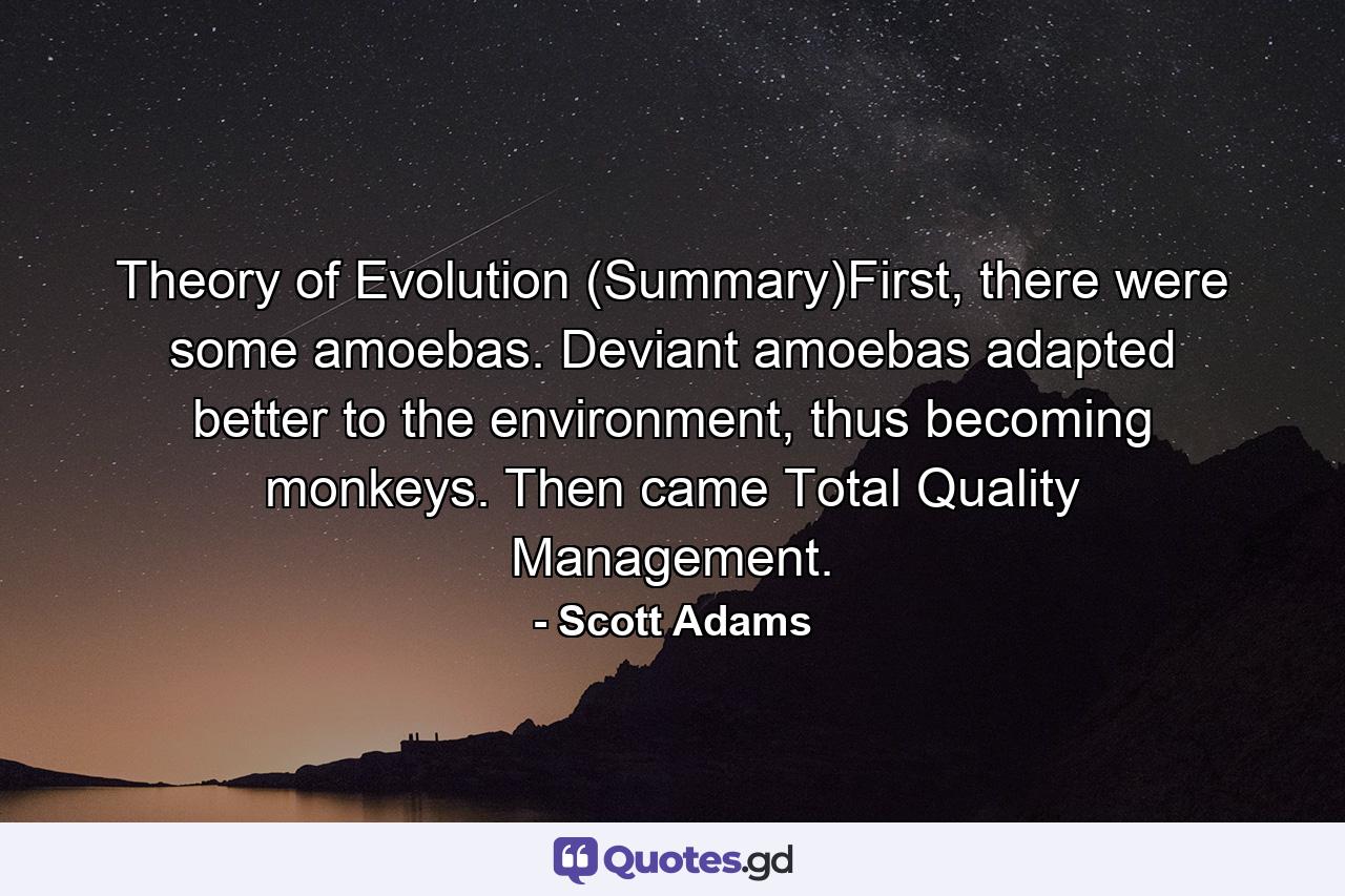 Theory of Evolution (Summary)First, there were some amoebas. Deviant amoebas adapted better to the environment, thus becoming monkeys. Then came Total Quality Management. - Quote by Scott Adams