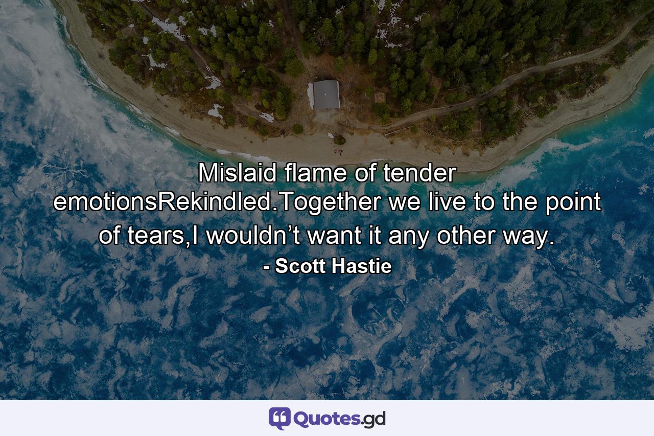 Mislaid flame of tender emotionsRekindled.Together we live to the point of tears,I wouldn’t want it any other way. - Quote by Scott Hastie