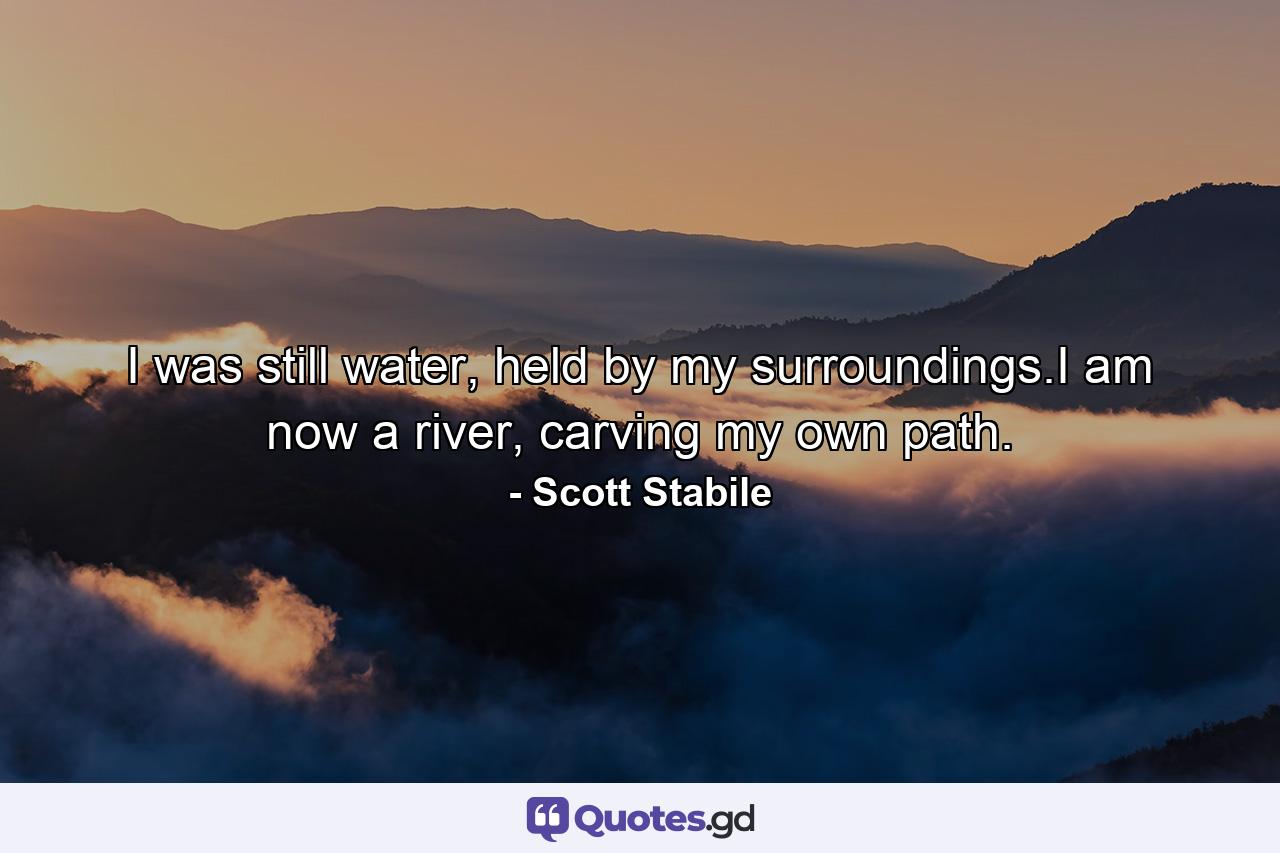 I was still water, held by my surroundings.I am now a river, carving my own path. - Quote by Scott Stabile