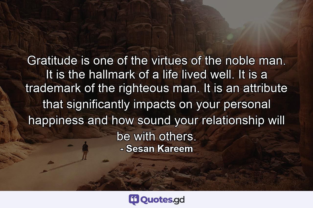 Gratitude is one of the virtues of the noble man. It is the hallmark of a life lived well. It is a trademark of the righteous man. It is an attribute that significantly impacts on your personal happiness and how sound your relationship will be with others. - Quote by Sesan Kareem