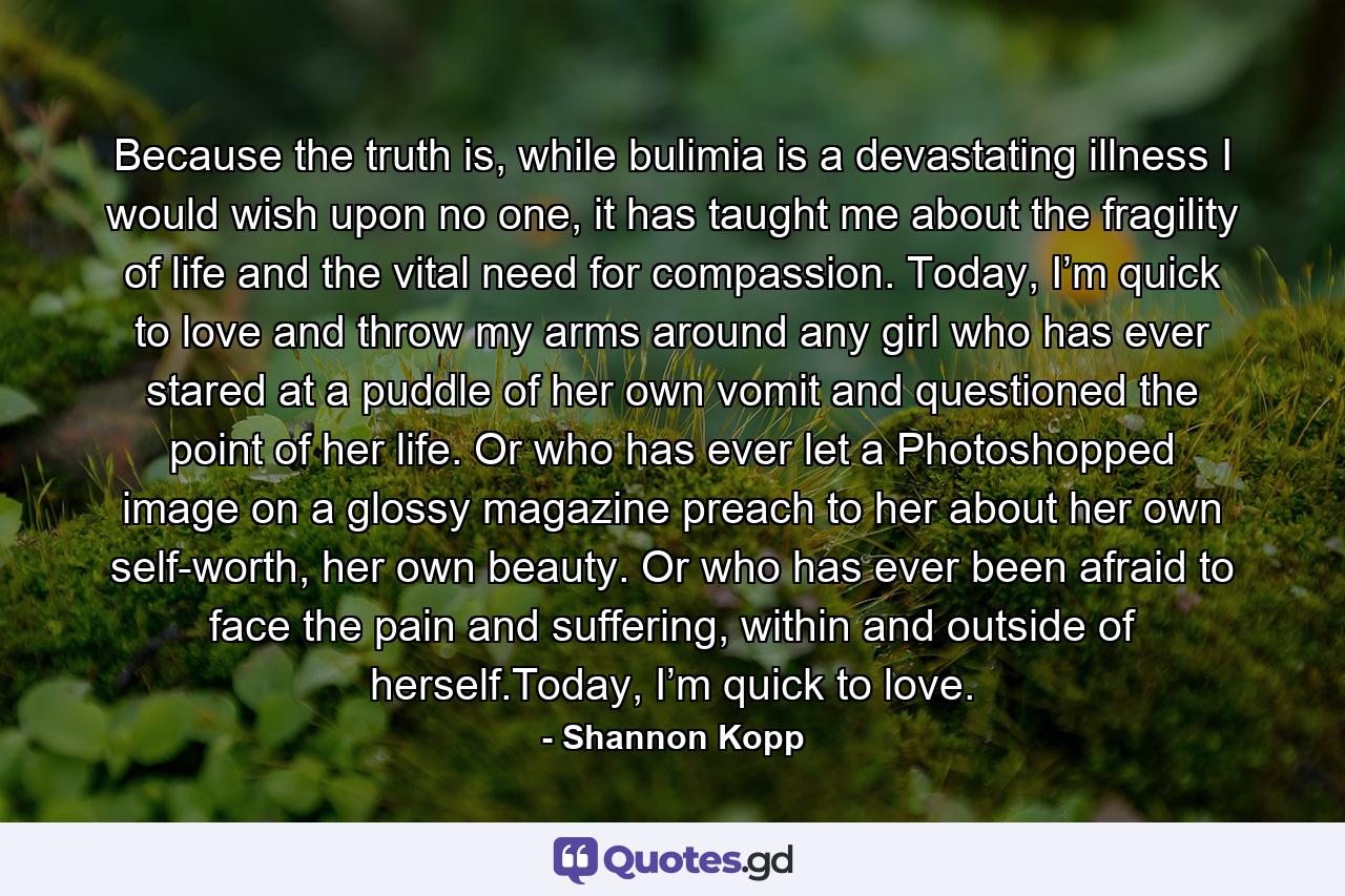 Because the truth is, while bulimia is a devastating illness I would wish upon no one, it has taught me about the fragility of life and the vital need for compassion. Today, I’m quick to love and throw my arms around any girl who has ever stared at a puddle of her own vomit and questioned the point of her life. Or who has ever let a Photoshopped image on a glossy magazine preach to her about her own self-worth, her own beauty. Or who has ever been afraid to face the pain and suffering, within and outside of herself.Today, I’m quick to love. - Quote by Shannon Kopp