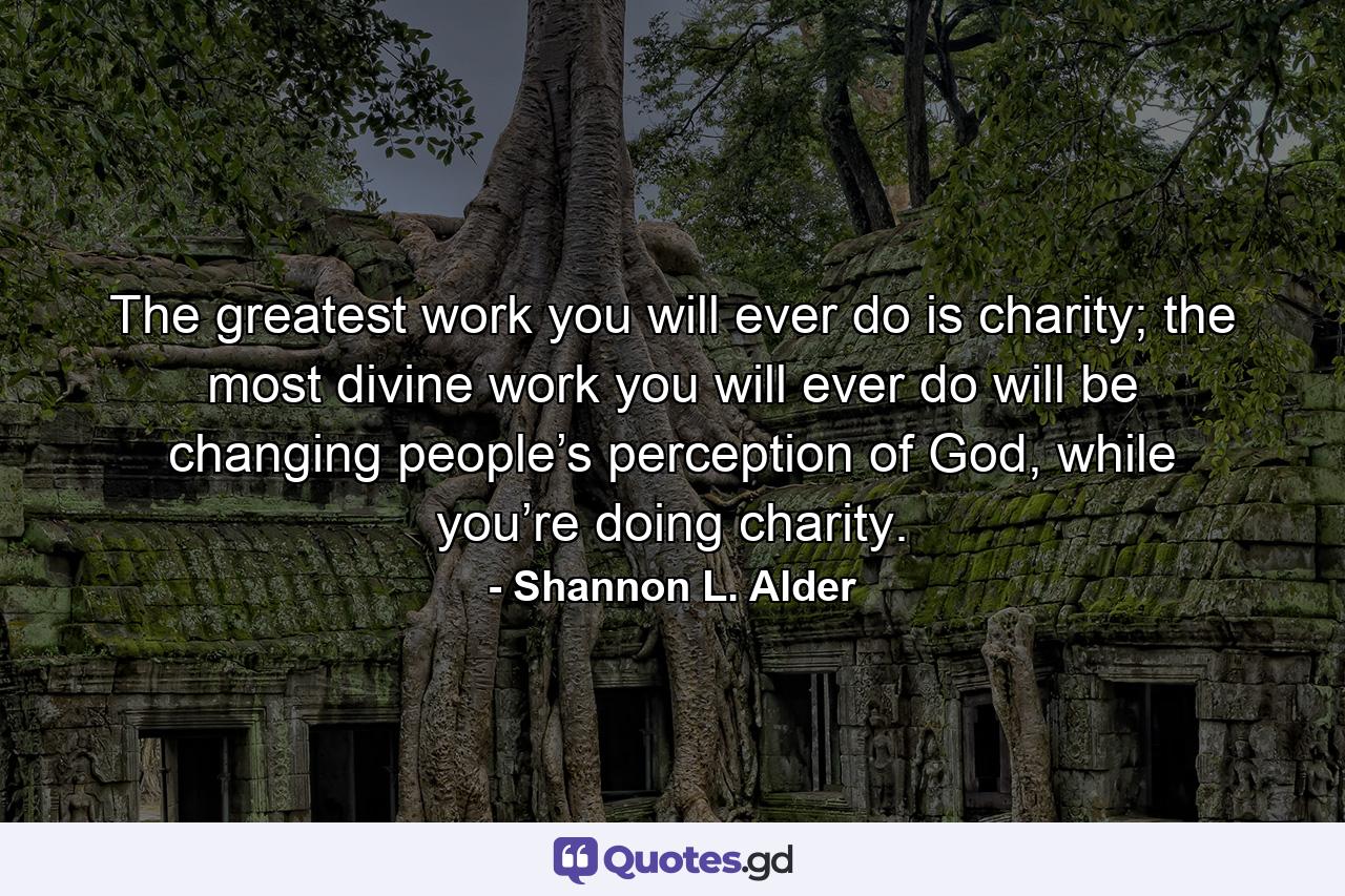 The greatest work you will ever do is charity; the most divine work you will ever do will be changing people’s perception of God, while you’re doing charity. - Quote by Shannon L. Alder