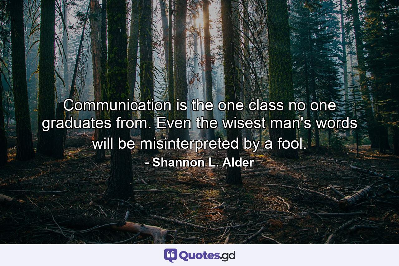 Communication is the one class no one graduates from. Even the wisest man's words will be misinterpreted by a fool. - Quote by Shannon L. Alder